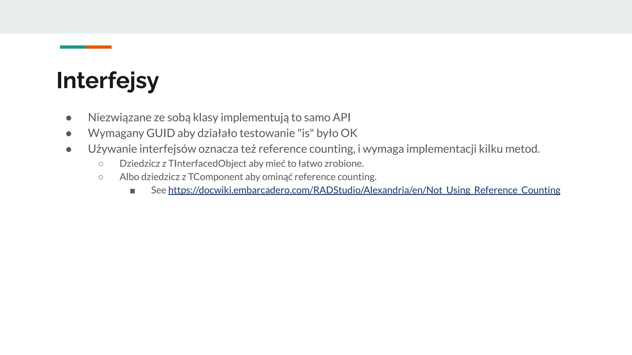 Interfejsy
● Niezwiązane ze sobą klasy implementują to samo API
● Wymagany GUID aby działało testowanie "is" było OK
● Używanie interfejsów oznacza też reference counting, i wymaga implementacji kilku metod.
○ Dziedzicz z TInterfacedObject aby mieć to łatwo zrobione.
○ Albo dziedzicz z TComponent aby ominąć reference counting.
■ See https://docwiki.embarcadero.com/RADStudio/Alexandria/en/Not_Using_Reference_Counting
 