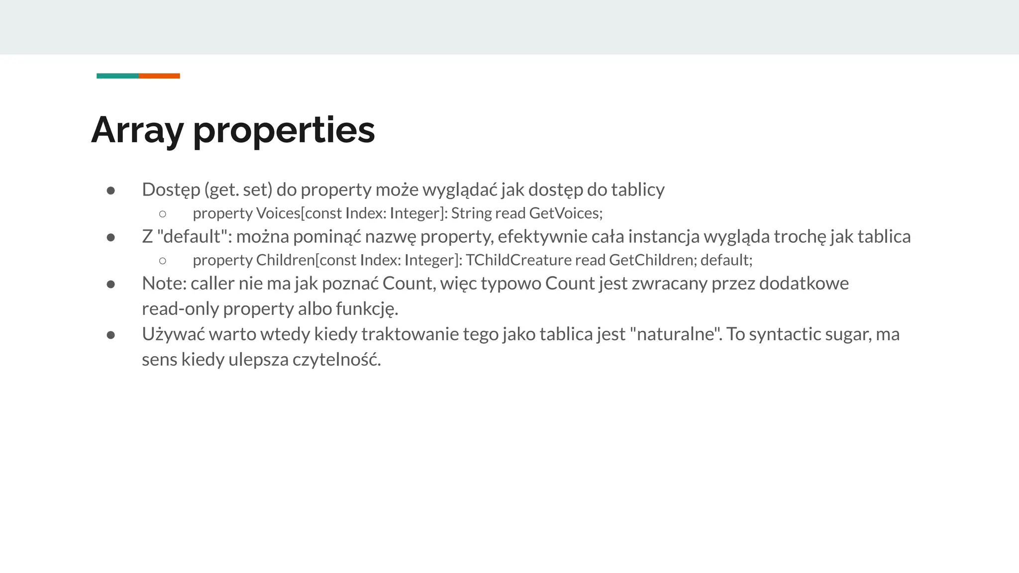 Array properties
● Dostęp (get. set) do property może wyglądać jak dostęp do tablicy
○ property Voices[const Index: Integer]: String read GetVoices;
● Z "default": można pominąć nazwę property, efektywnie cała instancja wygląda trochę jak tablica
○ property Children[const Index: Integer]: TChildCreature read GetChildren; default;
● Note: caller nie ma jak poznać Count, więc typowo Count jest zwracany przez dodatkowe
read-only property albo funkcję.
● Używać warto wtedy kiedy traktowanie tego jako tablica jest "naturalne". To syntactic sugar, ma
sens kiedy ulepsza czytelność.
 