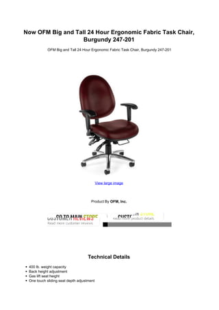 Now OFM Big and Tall 24 Hour Ergonomic Fabric Task Chair,
Burgundy 247-201
OFM Big and Tall 24 Hour Ergonomic Fabric Task Chair, Burgundy 247-201
View large image
Product By OFM, Inc.
Technical Details
400 lb. weight capacity
Back height adjustment
Gas lift seat height
One touch sliding seat depth adjustment
 