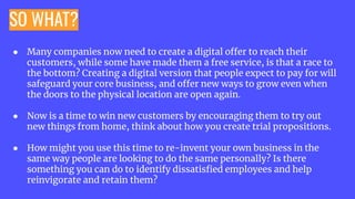 SO WHAT?
● Many companies now need to create a digital offer to reach their
customers, while some have made them a free service, is that a race to
the bottom? Creating a digital version that people expect to pay for will
safeguard your core business, and offer new ways to grow even when
the doors to the physical location are open again.
● Now is a time to win new customers by encouraging them to try out
new things from home, think about how you create trial propositions.
● How might you use this time to re-invent your own business in the
same way people are looking to do the same personally? Is there
something you can do to identify dissatisﬁed employees and help
reinvigorate and retain them?
 