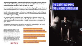 THE GREAT WORKING
FROM HOME EXPERIMENT
Many people have taken to working from home like ducks to water, blessed
with simple technology setups and jobs that naturally lend themselves to
how technology companies have operated for years.
For others, it’s been a painful experience thanks to legacy IT setups that never
imagined such a scenario, or managers believing they need to be big brother.
Family and couple struggles include overlapping conference calls with your
spouse, ﬁghting for space, handling childcare or just keeping the dogs under
control during the workday.
For many it means a complete shift in workspaces - whether the lack of
dedicated office space at home (the hallway for Seth Meyers didn’t work too
well), poor internet connectivity or a change in energy levels compared to
open offices.
While some talk about this as the end of the office as we know it, we’re not
convinced. The sustainable future isn’t an either/or.
“I’m worried my employees may be
working from their coffee table and that
could create longer term ergonomic issues”
“We’ve begun bartering over the office -
the only quiet and well lit place for Zoom
calls away from the dogs”
“I used to love working from home a day a
week. I’m really over it now.”
 