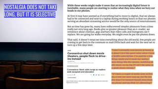 NOSTALGIA DOES NOT TAKE
LONG, BUT IT IS SELECTIVE
While these weeks might make it seem that an increasingly digital future is
inevitable, many people are starting to realize what they miss when we bury our
heads in our phones.
At ﬁrst it may have seemed as if everything had to move to digital, that we always
had to be connected and next to a laptop during working hours or that our phones
serving an abundant streaming service would be the only source of entertainment.
But as time has gone by, many have rediscovered simpler pleasures from a time
really not very long ago. Books give us greater pleasure than an e-reader, we
reminisce about cinemas, gigs and bars that video calls and Instagram can’t
replace. We are going for walks everyday. We might even be put the phones down.
That said, it doesn’t mean we miss everything about the old world, few people are
craving to get back to the commute or mail DVDs back and wait for the next set to
turn up a few days later.
“I don’t normally rent movies at home as
it doesn’t feel like good value when I have
a Netﬂix subscription. I’ve paid for a few
things lately and it made me realize I
miss things like the cinema, watching an
old classic on my big TV isn’t the same as
a good classic cinema.”
“It’s been a couple of weeks now, at ﬁrst
my screen use went way up, but the last
few days I’ve weaned myself away from
my phone and my iPad. It’s liberating!”
 