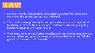 SO WHAT?
● How can brands leverage traditional channels as they start to make a
comeback (i.e. records, print, retro hobbies)?
● There will be an opportunity for companies heavily reliant on physical
locations to reinvent themselves when lockdowns subside, just going
back to ‘normal’ might not be enough.
● With many event permits being cancelled well into the summer, how can
venues, artists and sponsors create experiences that don’t just feel like
generic pushes to virtual channels?
 