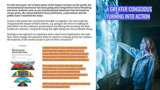 A GREATER CONSCIOUS
TURNING INTO ACTION
For the most part, we’ve been aware of the impact we have on the world, the
environmental movement has been going since long before Greta Thunberg
was born, however even as our environmental awareness has increased in
recent years, the action behind it from politicians, corporations and the
public hasn’t matched the noise.
In just a few weeks the coronavirus brought us together, the vast majority
recognised the impact of their actions, e.g. going to the store or making do
with what’s in the cupboard, governments sacriﬁcing the economy for their
healthcare systems, companies doing the right thing over the proﬁtable thing.
Perhaps to be expected in a situation with a short term implication, but with
that, will it change the narrative when it comes to creating action on a subject
the majority of the world accepts is part of their conscience?
“I didn’t think I’d see a British government
lock down the country, we’re not used to
action like that. I think they should be just as
decisive when it comes to climate change. It
needs their leadership to change behaviour.”
“It’s made me realize the impact of my
consumption, I’m not normally at home 7
nights a week and seeing how much
packaging we go through has shocked me. I
know I need to play my small part.”
“We’re all in this together for now, we have to
be like this long term too.”
 