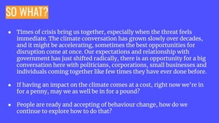 SO WHAT?
● Times of crisis bring us together, especially when the threat feels
immediate. The climate conversation has grown slowly over decades,
and it might be accelerating, sometimes the best opportunities for
disruption come at once. Our expectations and relationship with
government has just shifted radically, there is an opportunity for a big
conversation here with politicians, corporations, small businesses and
individuals coming together like few times they have ever done before.
● If having an impact on the climate comes at a cost, right now we’re in
for a penny, may we as well be in for a pound?
● People are ready and accepting of behaviour change, how do we
continue to explore how to do that?
 