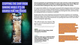 STOPPING THE SHIP FROM
SINKING WHILE IT’S ON
COURSE FOR THE ROCKS
A lot of companies are prioritizing short term cash controls or risk management
over building loyalty with customers or taking advantage of the future. They are
so worried about sinking the ship, they’ve lost sight of what lies ahead.
It’s easy in the middle of a crisis to get consumed with mitigation plans and trying
to survive, but we are seeing a divide between companies ﬁnding a way to connect
with and wow people (customers and employees) during this time, and those that
are making decisions in isolation or selﬁshly.
People notice this, from employees frustrated that their employer isn’t thinking
about the longer term impact on the business or opportunity to change through to
customers angry at how some businesses are putting their short term cash needs
ahead of doing the right thing.
“It’s a weird time, the business is
going through a bit of a cash crunch,
like every company. It’s also an
amazing opportunity for our business
to innovate, we said we needed to
before but often it was lip service. If
we can’t do it now, we may as well
not bother.
The next few months will be the
proof point. If the executives can’t get
behind innovation now, they never
will … also a perfect time for agencies
like yours!”
 