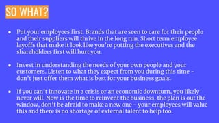SO WHAT?
● Put your employees ﬁrst. Brands that are seen to care for their people
and their suppliers will thrive in the long run. Short term employee
layoffs that make it look like you’re putting the executives and the
shareholders ﬁrst will hurt you.
● Invest in understanding the needs of your own people and your
customers. Listen to what they expect from you during this time -
don’t just offer them what is best for your business goals.
● If you can’t innovate in a crisis or an economic downturn, you likely
never will. Now is the time to reinvent the business, the plan is out the
window, don’t be afraid to make a new one - your employees will value
this and there is no shortage of external talent to help too.
 