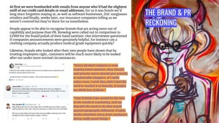 THE BRAND & PR
RECKONING
At ﬁrst we were bombarded with emails from anyone who’d had the slightest
sniff of our credit card details or email addresses, for us it was hotels we’d
long since forgotten staying at, as well as software businesses, D2C sunglasses
retailers and ﬁnally, weeks later, our insurance companies telling us we
weren’t covered but they’re there for us nonetheless.
People appear to be able to recognise brands that are acting more out of
capability and purpose than PR. Brewdog were called out in comparison to
LVMH for the brand polish of their hand sanitizer. One interviewee questioned
if companies announcements were genuinely helpful, for instance can a
clothing company actually produce medical grade equipment quickly?
Likewise, brands who looked after their own people have shown that by
treating employees right, customers will be much more likely to be looked
after too under more normal circumstances.
“Every alcohol company is now
making hand sanitizer, they should,
and grocery stores should give priority
to vulnerable shoppers. It’s table
stakes now, I wish they didn’t feel the
need to market it so heavily, It makes
me think less of them.”
“You’d think Coke would be the best
in the world at marketing, and yet
they felt the need to do that stupid
spaced typography billboard. It takes
media attention away from marketers
doing really good things.”
 