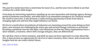 Hello!
The past few weeks have been a weird time for most of us, and the near term is likely to see that
continue for a little while longer.
It has been an interesting experience standing up our new innovation and strategy agency during a
period of immense uncertainty, and while there is an immediate emergency for countries around
the world to overcome, it also presents a really exciting opportunity to learn from what is
changing right now and how that might inﬂuence our future.
We live in a world where incumbents of industries are swarming around the same things as their
peers, new entrants are challenging the status quo and societal change continues to accelerate -
throwing a pandemic into the mix adds a new dimension to that too! Many organizations have a
short window, a moment, where with courage and guts, they can differentiate.
We call that a Now or Never moment, and while we may not have expected it to come about like
this, it does present an opportunity for all of us to take a moment, learn, listen, look around and
imagine how we can create a better future.
Iain, Alex & Nick.
 