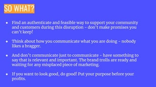 SO WHAT?
● Find an authenticate and feasible way to support your community
and customers during this disruption - don’t make promises you
can’t keep!
● Think about how you communicate what you are doing - nobody
likes a bragger.
● And don’t communicate just to communicate - have something to
say that is relevant and important. The brand trolls are ready and
waiting for any misplaced piece of marketing.
● If you want to look good, do good! Put your purpose before your
proﬁts.
 