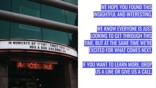 WE HOPE YOU FOUND THIS
INSIGHTFUL AND INTERESTING.
WE KNOW EVERYONE IS JUST
LOOKING TO GET THROUGH THIS
TIME, BUT AT THE SAME TIME WE’RE
EXCITED FOR WHAT COMES NEXT.
IF YOU WANT TO LEARN MORE, DROP
US A LINE OR GIVE US A CALL.
 