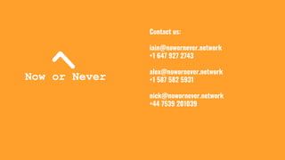 Contact us:
iain@nowornever.network
+1 647 927 2743
alex@nowornever.network
+1 587 582 5931
nick@nowornever.network
+44 7539 201039
 