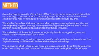 METHOD
Over a few days between the 26th and 31st of March, we got on the phone, hosted video chats
and WhatsApp conversations with 12 interesting people in the UK, US and Canada to learn
about how they were responding to the changes impacting their day to day lives.
We talked to them about their new routines, what they were enjoying about them, the new
challenges they might be creating, how they are thinking and feeling at this time as well as
how they might be imagining this will impact their future behaviour.
We touched on their home life, ﬁnances, work, family, health, travel, politics, news and
brands that have recently stood out to them.
While we may not have carried out the most scientiﬁc study, we believe we learned more than
any online survey could have told us about their thoughts and feelings.
The summary of which is here for you to see and share as you wish. If you’d like to learn more
or discuss creating a custom version for your business, we’d be delighted to talk with you.
 