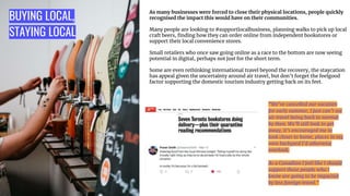 BUYING LOCAL,
STAYING LOCAL
As many businesses were forced to close their physical locations, people quickly
recognised the impact this would have on their communities.
Many people are looking to #supportlocalbusiness, planning walks to pick up local
craft beers, ﬁnding how they can order online from independent bookstores or
support their local convenience stores.
Small retailers who once saw going online as a race to the bottom are now seeing
potential in digital, perhaps not just for the short term.
Some are even rethinking international travel beyond the recovery, the staycation
has appeal given the uncertainty around air travel, but don’t forget the feelgood
factor supporting the domestic tourism industry getting back on its feet.
“We’ve cancelled our vacation
for early summer, I just can’t see
air travel being back to normal
by then. We’ll still look to get
away, it’s encouraged me to
look closer to home, places in my
own backyard I’d otherwise
overlook.
As a Canadian I feel like I should
support those people who I
know are going to be impacted
by less foreign travel.”
 