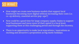 SO WHAT?
● How might we create new business models that support local
businesses becoming more digital without increasing their costs (i.e.
co-op delivery, essential service pop-ups?)
● Now could be a good time for large company supply chains to support
local businesses and move more of their spend to a local level,
supporting them at this challenging period and through the recovery.
● There is an opportunity to make local staycations / nearcations as
exciting and attractive a proposition as big exotic holidays.
 