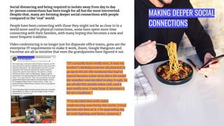 MAKING DEEPER SOCIAL
CONNECTIONS
Social distancing and being required to isolate away from day to day
in-person connections has been tough for all but the most introverted.
Despite that, many are forming deeper social connections with people
compared to the ‘real’ world.
People have been connecting with those they might not be as close to in a
world more used to physical connections, some have spent more time
connecting with their families, with many hoping this becomes a new and
more frequent tradition.
Video conferencing is no longer just for disparate office teams, gone are the
enterprise IT requirements to make it work, Zoom, Google Hangouts and
Facetime are all so intuitive that even the grandparents have ﬁgured it out.
“It’s actually been really nice, it was my
brother’s birthday and we all planned to
go up to his for the weekend but had to
cancel because a few of us felt a bit under
the weather and decided to play it safe. So
we all did this family video call, and it
was really nice. I now hope it becomes a
bit of a tradition.”
“I’ve decided that with video
conferencing now being the norm, I must
become the best at it. I’m upgrading my
kit with lighting and better cameras.”
 