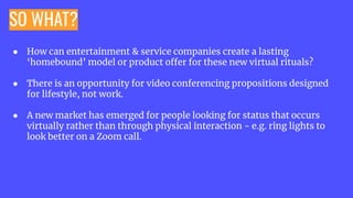SO WHAT?
● How can entertainment & service companies create a lasting
‘homebound’ model or product offer for these new virtual rituals?
● There is an opportunity for video conferencing propositions designed
for lifestyle, not work.
● A new market has emerged for people looking for status that occurs
virtually rather than through physical interaction - e.g. ring lights to
look better on a Zoom call.
 