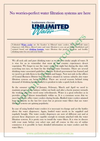 No worries-perfect water filtration systems are here




 Unlimited Water cooler are the Leaders in Filtered water coolers, Hot and Cold water
 dispensers with Filters, filtered water and water filtration is you can get highly established and
 reputed brand and drinking fountain, water filtration that produce hygienic and healthy
 drinking water for you and your family.



 We all seek safe and pure drinking water as we need to intake ample of water. It
 is wise for us to remember that most of our country experiences desert
 vegetation. We forget to use the water coolers at night but during the days with
 scorching sun rays, we hunt for the drinking water fountains. There are several
 drinking water associated guidelines that the Federal government has framed and
 we need to go with them to keep us health and happy. Now not only in the offices
 of Central Business District but the offices situated in various suburbs also water
 filtration systems are being installed. There are several reasons behind rising
 demand of drinking fountains and it is prudent to take a quick look in them.

 In the summer months of January, February, March and April we need to
 maintain proper water balance within out body and after a hectic journey towards
 the working place we need some refreshments. Water is a great refresher as in
 provides oxygen almost immediately within us. It is a common scene that we
 meet beside the office water coolers during breaks. Bottled water coolers attained
 huge popularity in the last few years but at present water filters that use water
 filtration systems are gaining popularity.

 In case of using bottled water coolers it is necessary to change and set the bottles
 above the water dispensers. Again, bottled water needs to be supplied and
 regularly bought. The water cooler dispensers are now of different sort and at
 present these dispensers are capable enough to remain attached with the water
 filtration systems. It is pretty easy to install the water filters. It is wise to discuss
 with your mate before you select one and off course in this era of online
 commerce it is possible to have detailed information on water coolers and the
 water filters.

                   www.unlimitedwatercoolers.com.au
 