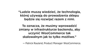 “Ludzie muszą wiedzieć, że technologia,
której używają do prowadzenia sklepu
będzie się rozwijać razem z nimi.
To oznacza, że musimy wprowadzić
zmiany w infrastrukturze backendu, aby
uczynić WooCommerce tak
skalowalnym jak to tylko możliwe.”
— Patrick Rauland, Product Manager WooCommerce.
 