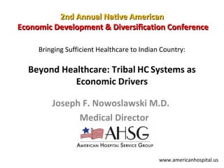 2nd Annual Native American
Economic Development & Diversification Conference
Bringing Sufficient Healthcare to Indian Country:

Beyond Healthcare: Tribal HC Systems as
Economic Drivers
Joseph F. Nowoslawski M.D.
Medical Director

www.americanhospital.us

 
