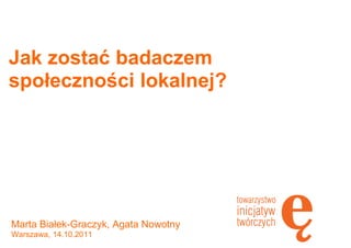 Jak zostać badaczem
społeczności lokalnej?
Marta Białek-Graczyk, Agata Nowotny
Warszawa, 14.10.2011
 