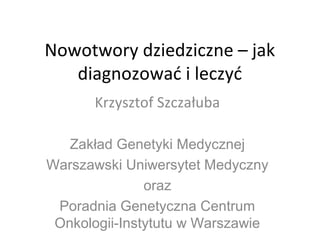 Nowotwory dziedziczne – jak
diagnozować i leczyć
Krzysztof Szczałuba
Zakład Genetyki Medycznej
Warszawski Uniwersytet Medyczny
oraz
Poradnia Genetyczna Centrum
Onkologii-Instytutu w Warszawie
 