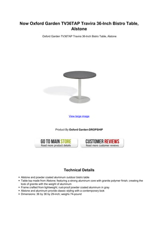 Now Oxford Garden TV36TAP Travira 36-Inch Bistro Table,
Alstone
Oxford Garden TV36TAP Travira 36-Inch Bistro Table, Alstone
View large image
Product By Oxford Garden-DROPSHIP
Technical Details
Alstone and powder coated aluminum outdoor bistro table
Table top made from Alstone; featuring a strong aluminum core with granite polymer finish; creating the
look of granite with the weight of aluminum
Frame crafted from lightweight; rust-proof powder coated aluminum in gray
Alstone and aluminum provide classic styling with a contemporary look
Dimensions: 36 by 36 by 29-inch; weighs 74-pound
 