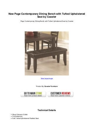 Now Page Contemporary Dining Bench with Tufted Upholstered
Seat by Coaster
Page Contemporary Dining Bench with Tufted Upholstered Seat by Coaster
View large image
Product By Coaster Furniture
Technical Details
Wood Veneers Solids
Contemporary
Soft Tufted Upholstered Padded Seat
 