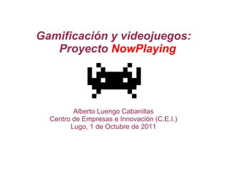 Gamificación y videojuegos: Proyecto  NowPlaying Alberto Luengo Cabanillas Centro de Empresas e Innovación (C.E.I.) Lugo, 1 de Octubre de 2011 