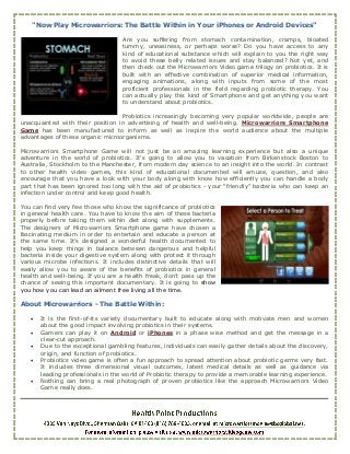 "Now Play Microwarriors: The Battle Within in Your iPhones or Android Devices"

                                    Are you suffering from stomach contamination, cramps, bloated
                                    tummy, uneasiness, or perhaps worse? Do you have access to any
                                    kind of educational substance which will explain to you the right way
                                    to avoid these belly related issues and stay balanced? Not yet, and
                                    then check out the Microwarriors Video game trilogy on probiotics. It is
                                    built with an effective combination of superior medical information,
                                    engaging animations, along with inputs from some of the most
                                    proficient professionals in the field regarding probiotic therapy. You
                                    can actually play this kind of Smartphone and get anything you want
                                    to understand about probiotics.

                                  Probiotics increasingly becoming very popular worldwide, people are
unacquainted with their position in advertising of health and well-being. Microwarriors Smartphone
Game has been manufactured to inform as well as inspire the world audience about the multiple
advantages of these organic microorganisms.

Microwarriors Smartphone Game will not just be an amazing learning experience but also a unique
adventure in the world of probiotics. It's going to allow you to vacation from Birkenstock Boston to
Australia, Stockholm to the Manchester, from modern day science to an insight into the world. In contrast
to other health video games, this kind of educational documented will amuse, question, and also
encourage that you have a look with your body along with know how efficiently you can handle a body
part that has been ignored too long with the aid of probiotics - your “friendly” bacteria who can keep an
infection under control and keep good health.

You can find very few those who know the significance of probiotics
in general health care. You have to know the aim of these bacteria
properly before taking them within diet along with supplements.
The designers of Microwarriors Smartphone game have chosen a
fascinating medium in order to entertain and educate a person at
the same time. It's designed a wonderful health documented to
help you keep things in balance between dangerous and helpful
bacteria inside your digestive system along with protect it through
various microbe infections. It includes distinctive details that will
easily allow you to aware of the benefits of probiotics in general
health and well-being. If you are a health freak, don’t pass up the
chance of seeing this important documentary. It is going to show
you how you can lead an ailment free living all the time.

About Microwarriors - The Battle Within:

      It is the first-of-its variety documentary built to educate along with motivate men and women
       about the good impact involving probiotics in their systems.
      Gamers can play it on Android or iPhones in a phase wise method and get the message in a
       clear-cut approach.
      Due to the exceptional gambling features, individuals can easily gather details about the discovery,
       origin, and function of probiotics.
      Probiotics video game is often a fun approach to spread attention about probiotic germs very fast.
       It includes three dimensional visual outcomes, latest medical details as well as guidance via
       leading professionals in the world of Probiotic therapy to provide a memorable learning experience.
      Nothing can bring a real photograph of proven probiotics like the approach Microwarriors Video
       Game really does.
 