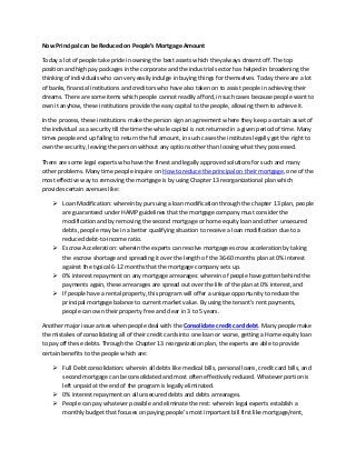 Now Principal can be Reduced on People’s Mortgage Amount
Today a lot of people take pride in owning the best assets which they always dreamt off. The top
position and high pay packages in the corporate and the industrial sector has helped in broadening the
thinking of individuals who can very easily indulge in buying things for themselves. Today there are a lot
of banks, financial institutions and creditors who have also taken on to assist people in achieving their
dreams. There are some items which people cannot readily afford, in such cases because people want to
own it anyhow, these institutions provide the easy capital to the people, allowing them to achieve it.
In the process, these institutions make the person sign an agreement where they keep a certain asset of
the individual as a security till the time the whole capital is not returned in a given period of time. Many
times people end up failing to return the full amount, in such cases the institutes legally get the right to
own the security, leaving the person without any options other than loosing what they possessed.
There are some legal experts who have the finest and legally approved solutions for such and many
other problems. Many time people inquire on How to reduce the principal on their mortgage, one of the
most effective way to removing the mortgage is by using Chapter 13 reorganizational plan which
provides certain avenues like:
 Loan Modification: wherein by pursuing a loan modification through the chapter 13 plan, people
are guaranteed under HAMP guidelines that the mortgage company must consider the
modification and by removing the second mortgage or home equity loan and other unsecured
debts, people may be in a better qualifying situation to receive a loan modification due to a
reduced debt-to-income ratio.
 Escrow Acceleration: wherein the experts can resolve mortgage escrow acceleration by taking
the escrow shortage and spreading it over the length of the 36-60 months plan at 0% interest
against the typical 6-12 months that the mortgage company sets up.
 0% interest repayment on any mortgage arrearages: wherein of people have gotten behind the
payments again, these arrearages are spread out over the life of the plan at 0% interest, and
 If people have a rental property, this program will offer a unique opportunity to reduce the
principal mortgage balance to current market value. By using the tenant’s rent payments,
people can own their property free and clear in 3 to 5 years.
Another major issue arises when people deal with the Consolidate credit card debt. Many people make
the mistakes of consolidating all of their credit cards into one loan or worse, getting a Home equity loan
to pay off these debts. Through the Chapter 13 reorganization plan, the experts are able to provide
certain benefits to the people which are:
 Full Debt consolidation: wherein all debts like medical bills, personal loans, credit card bills, and
second mortgage can be consolidated and most often effectively reduced. Whatever portion is
left unpaid at the end of the program is legally eliminated.
 0% interest repayment on all unsecured debts and debts arrearages.
 People can pay whatever possible and eliminate the rest: wherein legal experts establish a
monthly budget that focuses on paying people’s most important bill first like mortgage/rent,

 