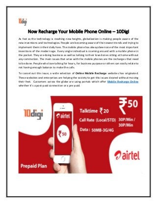 Now Recharge Your Mobile Phone Online – 10Digi
As fast as the technology is reaching new heights, globalization is making people aware of the
new inventions and technologies. People are becoming aware of the newest trends and trying to
implement them in their daily lives. The mobile phone has always been one of the most important
inventions of the modern age. Every single individual is roaming around with a mobile phone in
the pocket. They are doing business as well as talking to their loved ones sitting at home without
any commotion. The main issues that arise with the mobile phones are the recharges that need
to be done. People who love talking for hours, for business purpose or others can easily relate to
not having enough balance to make the calls.
To cancel out this issue, a wide selection of Online Mobile Recharge websites has originated.
These websites and enterprises are helping the society to get this issues cleared without moving
their feet. Customers across the globe are using portals which offer Mobile Recharge Online
whether it’s a post-paid connection or a pre-paid.
 