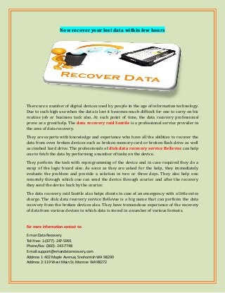 Now recover your lost data within few hours
There are a number of digital devices used by people in the age of information technology.
Due to such high use when the data is lost it becomes much difficult for one to carry on his
routine job or business task also. At such point of time, the data recovery professional
prove as a great help. The data recovery raid Seattle is a professional service provider in
the area of data recovery.
They are experts with knowledge and experience who have all the abilities to recover the
data from even broken devices such as broken memory card or broken flash drive as well
as crashed hard drive. The professionals of disk data recovery service Bellevue can help
one to fetch the data by performing a number of tasks on the device.
They perform the task with reprogramming of the device and in case required they do a
swap of the logic board also. As soon as they are asked for the help, they immediately
evaluate the problem and provide a solution in two or three days. They also help one
remotely through which one can send the device through courier and after the recovery
they send the device back by the courier.
The data recovery raid Seattle also helps clients in case of an emergency with a little extra
charge. The disk data recovery service Bellevue is a big name that can perform the data
recovery from the broken devices also. They have tremendous experience of the recovery
of data from various devices in which data is stored in a number of various formats.
For more information contact to:
E-man Data Recovery
Toll free: 1-(877)- 247-5991
Phone/Fax: (360)- 243-7748
E-mail:support@emandatarecovery.com
Address 1: 402 Maple Avenue, Snohomish WA 98290
Address 2: 119 West Main St. Monroe WA 98272
 