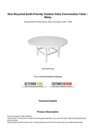 Now Recycled Earth-Friendly Outdoor Patio Conversation Table –
White
Recycled Earth-Friendly Outdoor Patio Conversation Table – White
View large image
Product By Eco-Friendly Furnishings
Technical Details
Product Description
From the Outdoor Table Collection
Has the “look” of wood but is made from all recycled materials, so you can kick back, relax and feel good about
your purchase
Super-sturdy and built to last, even in strong winds you won’t have to worry about your table blowing away
 