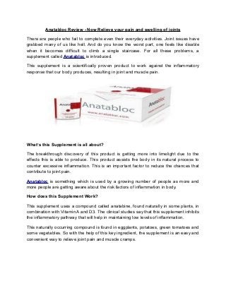 Anatabloc Review - Now Relieve your pain and swelling of joints

There are people who fail to complete even their everyday activities. Joint issues have
grabbed many of us like hell. And do you know the worst part, one feels like disable
when it becomes difficult to climb a single staircase. For all these problems, a
supplement called Anatabloc is introduced.

This supplement is a scientifically proven product to work against the inflammatory
response that our body produces, resulting in joint and muscle pain.




What’s this Supplement is all about?

The breakthrough discovery of this product is getting more into limelight due to the
effects this is able to produce. This product assists the body in its natural process to
counter excessive inflammation. This is an important factor to reduce the chances that
contribute to joint pain.

Anatabloc is something which is used by a growing number of people as more and
more people are getting aware about the risk factors of inflammation in body.

How does this Supplement Work?

This supplement uses a compound called anatabine, found naturally in some plants, in
combination with Vitamin A and D3. The clinical studies say that this supplement inhibits
the inflammatory pathway that will help in maintaining low levels of inflammation.

This naturally occurring compound is found in eggplants, potatoes, green tomatoes and
some vegetables. So with the help of this key ingredient, the supplement is an easy and
convenient way to relieve joint pain and muscle cramps.
 