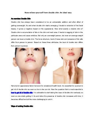 Now relieve yourself from double chin: An ideal way
An overview: Double Chin
Double chin has always been considered to be an undesirable addition and after effect of
getting overweight. As and when double chin starts emerging, it leads to reduction of the facial
beauty. It gives a negative impact on the appearance. Now what exactly a double chin is?
Double chin is accumulation of fats in the chin and neck area. It leads to sagging of skin in this
particular area and cause wrinkles. Not only an overweight person, but even an average weight
person can bear a double chin. The bone structure, level of loose skin and presence of fat cells
differ from person to person. Based on these three attributes, the level of double skin differs
from person to person.

Not only for appearance factor but even for a balanced health level, it is essential for a person to
get rid of double chin as soon as he or she can do. Now the question that is most essential is
how to get rid of double chin. It is advisable to start taking the issue of double chin seriously as
soon as one starts getting it. As and when the presence of double chin increases with time, it
becomes difficult and all the more challenging to curb it.

Ways of curbing Double chin:

 