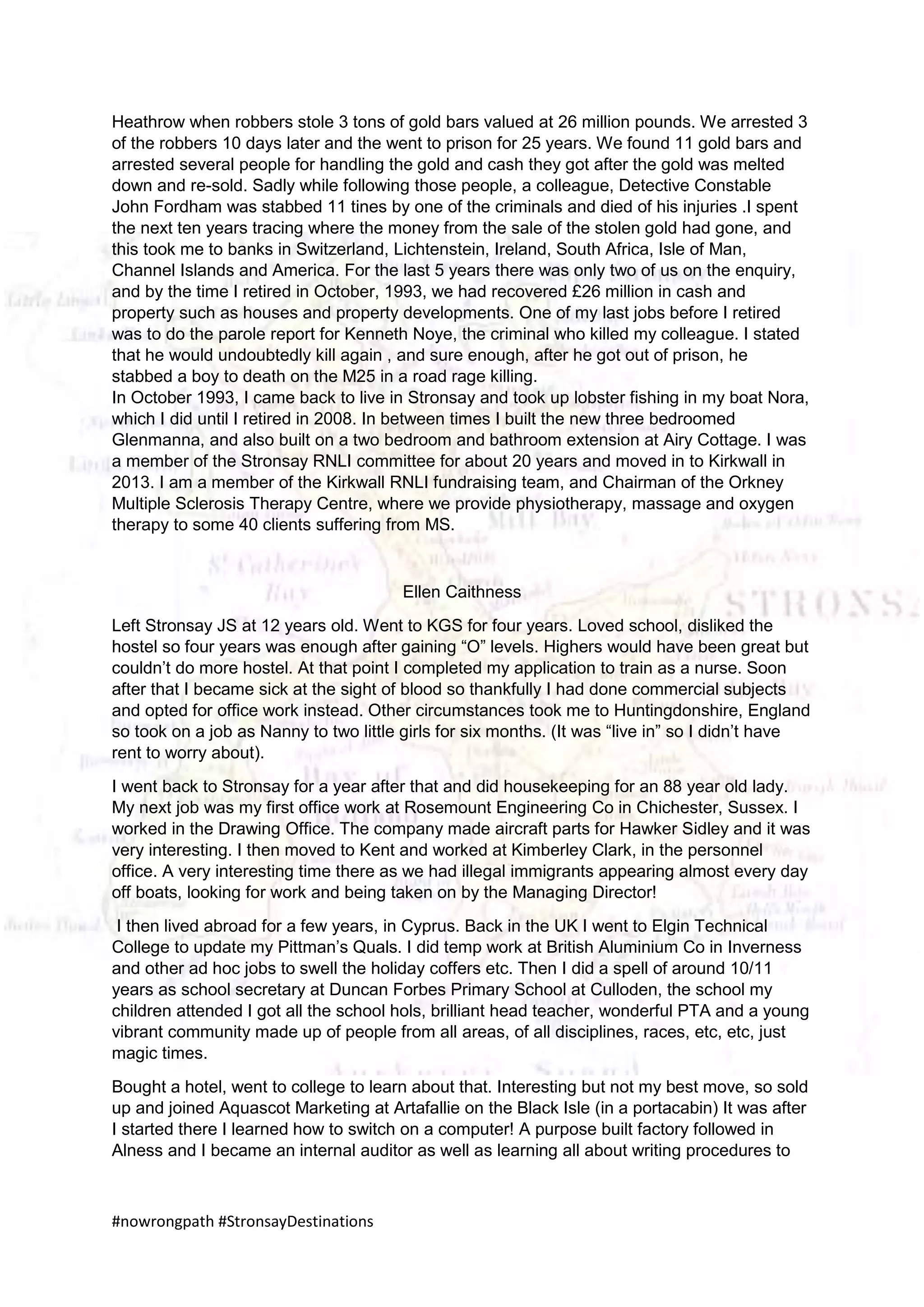#nowrongpath #StronsayDestinations
Heathrow when robbers stole 3 tons of gold bars valued at 26 million pounds. We arrested 3
of the robbers 10 days later and the went to prison for 25 years. We found 11 gold bars and
arrested several people for handling the gold and cash they got after the gold was melted
down and re-sold. Sadly while following those people, a colleague, Detective Constable
John Fordham was stabbed 11 tines by one of the criminals and died of his injuries .I spent
the next ten years tracing where the money from the sale of the stolen gold had gone, and
this took me to banks in Switzerland, Lichtenstein, Ireland, South Africa, Isle of Man,
Channel Islands and America. For the last 5 years there was only two of us on the enquiry,
and by the time I retired in October, 1993, we had recovered £26 million in cash and
property such as houses and property developments. One of my last jobs before I retired
was to do the parole report for Kenneth Noye, the criminal who killed my colleague. I stated
that he would undoubtedly kill again , and sure enough, after he got out of prison, he
stabbed a boy to death on the M25 in a road rage killing.
In October 1993, I came back to live in Stronsay and took up lobster fishing in my boat Nora,
which I did until I retired in 2008. In between times I built the new three bedroomed
Glenmanna, and also built on a two bedroom and bathroom extension at Airy Cottage. I was
a member of the Stronsay RNLI committee for about 20 years and moved in to Kirkwall in
2013. I am a member of the Kirkwall RNLI fundraising team, and Chairman of the Orkney
Multiple Sclerosis Therapy Centre, where we provide physiotherapy, massage and oxygen
therapy to some 40 clients suffering from MS.
Ellen Caithness
Left Stronsay JS at 12 years old. Went to KGS for four years. Loved school, disliked the
hostel so four years was enough after gaining “O” levels. Highers would have been great but
couldn’t do more hostel. At that point I completed my application to train as a nurse. Soon
after that I became sick at the sight of blood so thankfully I had done commercial subjects
and opted for office work instead. Other circumstances took me to Huntingdonshire, England
so took on a job as Nanny to two little girls for six months. (It was “live in” so I didn’t have
rent to worry about).
I went back to Stronsay for a year after that and did housekeeping for an 88 year old lady.
My next job was my first office work at Rosemount Engineering Co in Chichester, Sussex. I
worked in the Drawing Office. The company made aircraft parts for Hawker Sidley and it was
very interesting. I then moved to Kent and worked at Kimberley Clark, in the personnel
office. A very interesting time there as we had illegal immigrants appearing almost every day
off boats, looking for work and being taken on by the Managing Director!
I then lived abroad for a few years, in Cyprus. Back in the UK I went to Elgin Technical
College to update my Pittman’s Quals. I did temp work at British Aluminium Co in Inverness
and other ad hoc jobs to swell the holiday coffers etc. Then I did a spell of around 10/11
years as school secretary at Duncan Forbes Primary School at Culloden, the school my
children attended I got all the school hols, brilliant head teacher, wonderful PTA and a young
vibrant community made up of people from all areas, of all disciplines, races, etc, etc, just
magic times.
Bought a hotel, went to college to learn about that. Interesting but not my best move, so sold
up and joined Aquascot Marketing at Artafallie on the Black Isle (in a portacabin) It was after
I started there I learned how to switch on a computer! A purpose built factory followed in
Alness and I became an internal auditor as well as learning all about writing procedures to
 