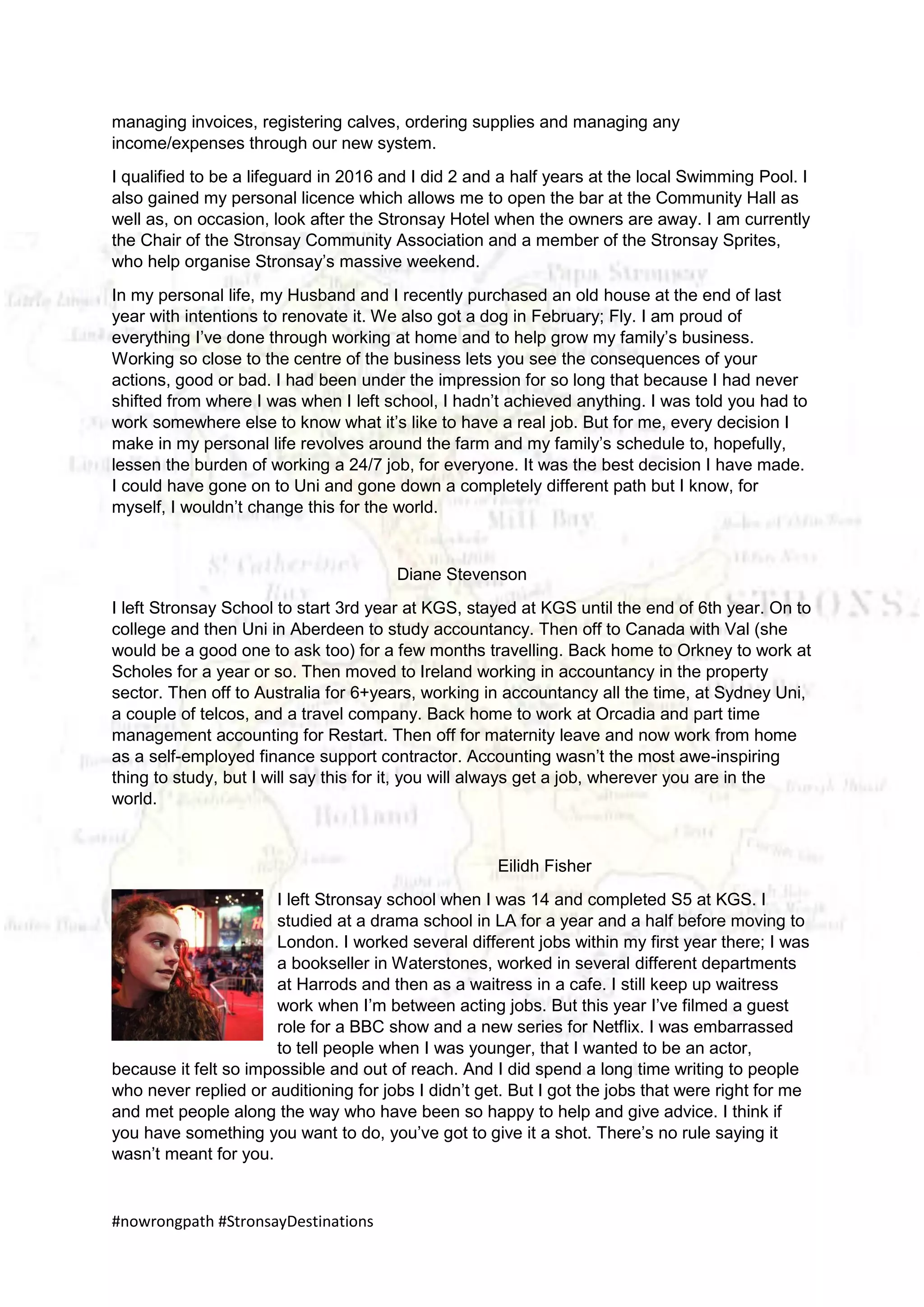#nowrongpath #StronsayDestinations
managing invoices, registering calves, ordering supplies and managing any
income/expenses through our new system.
I qualified to be a lifeguard in 2016 and I did 2 and a half years at the local Swimming Pool. I
also gained my personal licence which allows me to open the bar at the Community Hall as
well as, on occasion, look after the Stronsay Hotel when the owners are away. I am currently
the Chair of the Stronsay Community Association and a member of the Stronsay Sprites,
who help organise Stronsay’s massive weekend.
In my personal life, my Husband and I recently purchased an old house at the end of last
year with intentions to renovate it. We also got a dog in February; Fly. I am proud of
everything I’ve done through working at home and to help grow my family’s business.
Working so close to the centre of the business lets you see the consequences of your
actions, good or bad. I had been under the impression for so long that because I had never
shifted from where I was when I left school, I hadn’t achieved anything. I was told you had to
work somewhere else to know what it’s like to have a real job. But for me, every decision I
make in my personal life revolves around the farm and my family’s schedule to, hopefully,
lessen the burden of working a 24/7 job, for everyone. It was the best decision I have made.
I could have gone on to Uni and gone down a completely different path but I know, for
myself, I wouldn’t change this for the world.
Diane Stevenson
I left Stronsay School to start 3rd year at KGS, stayed at KGS until the end of 6th year. On to
college and then Uni in Aberdeen to study accountancy. Then off to Canada with Val (she
would be a good one to ask too) for a few months travelling. Back home to Orkney to work at
Scholes for a year or so. Then moved to Ireland working in accountancy in the property
sector. Then off to Australia for 6+years, working in accountancy all the time, at Sydney Uni,
a couple of telcos, and a travel company. Back home to work at Orcadia and part time
management accounting for Restart. Then off for maternity leave and now work from home
as a self-employed finance support contractor. Accounting wasn’t the most awe-inspiring
thing to study, but I will say this for it, you will always get a job, wherever you are in the
world.
Eilidh Fisher
I left Stronsay school when I was 14 and completed S5 at KGS. I
studied at a drama school in LA for a year and a half before moving to
London. I worked several different jobs within my first year there; I was
a bookseller in Waterstones, worked in several different departments
at Harrods and then as a waitress in a cafe. I still keep up waitress
work when I’m between acting jobs. But this year I’ve filmed a guest
role for a BBC show and a new series for Netflix. I was embarrassed
to tell people when I was younger, that I wanted to be an actor,
because it felt so impossible and out of reach. And I did spend a long time writing to people
who never replied or auditioning for jobs I didn’t get. But I got the jobs that were right for me
and met people along the way who have been so happy to help and give advice. I think if
you have something you want to do, you’ve got to give it a shot. There’s no rule saying it
wasn’t meant for you.
 