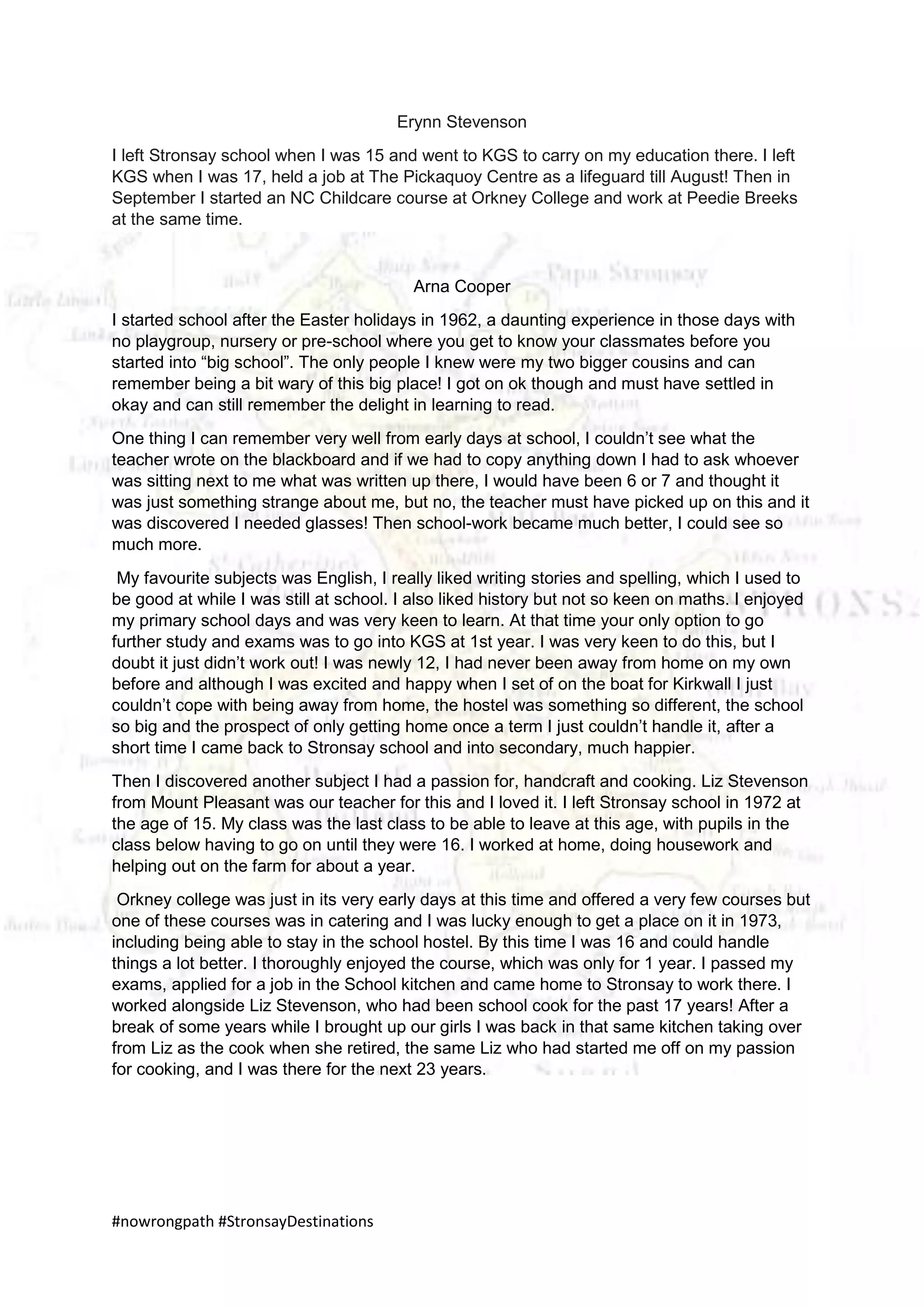 #nowrongpath #StronsayDestinations
Erynn Stevenson
I left Stronsay school when I was 15 and went to KGS to carry on my education there. I left
KGS when I was 17, held a job at The Pickaquoy Centre as a lifeguard till August! Then in
September I started an NC Childcare course at Orkney College and work at Peedie Breeks
at the same time.
Arna Cooper
I started school after the Easter holidays in 1962, a daunting experience in those days with
no playgroup, nursery or pre-school where you get to know your classmates before you
started into “big school”. The only people I knew were my two bigger cousins and can
remember being a bit wary of this big place! I got on ok though and must have settled in
okay and can still remember the delight in learning to read.
One thing I can remember very well from early days at school, I couldn’t see what the
teacher wrote on the blackboard and if we had to copy anything down I had to ask whoever
was sitting next to me what was written up there, I would have been 6 or 7 and thought it
was just something strange about me, but no, the teacher must have picked up on this and it
was discovered I needed glasses! Then school-work became much better, I could see so
much more.
My favourite subjects was English, I really liked writing stories and spelling, which I used to
be good at while I was still at school. I also liked history but not so keen on maths. I enjoyed
my primary school days and was very keen to learn. At that time your only option to go
further study and exams was to go into KGS at 1st year. I was very keen to do this, but I
doubt it just didn’t work out! I was newly 12, I had never been away from home on my own
before and although I was excited and happy when I set of on the boat for Kirkwall I just
couldn’t cope with being away from home, the hostel was something so different, the school
so big and the prospect of only getting home once a term I just couldn’t handle it, after a
short time I came back to Stronsay school and into secondary, much happier.
Then I discovered another subject I had a passion for, handcraft and cooking. Liz Stevenson
from Mount Pleasant was our teacher for this and I loved it. I left Stronsay school in 1972 at
the age of 15. My class was the last class to be able to leave at this age, with pupils in the
class below having to go on until they were 16. I worked at home, doing housework and
helping out on the farm for about a year.
Orkney college was just in its very early days at this time and offered a very few courses but
one of these courses was in catering and I was lucky enough to get a place on it in 1973,
including being able to stay in the school hostel. By this time I was 16 and could handle
things a lot better. I thoroughly enjoyed the course, which was only for 1 year. I passed my
exams, applied for a job in the School kitchen and came home to Stronsay to work there. I
worked alongside Liz Stevenson, who had been school cook for the past 17 years! After a
break of some years while I brought up our girls I was back in that same kitchen taking over
from Liz as the cook when she retired, the same Liz who had started me off on my passion
for cooking, and I was there for the next 23 years.
 