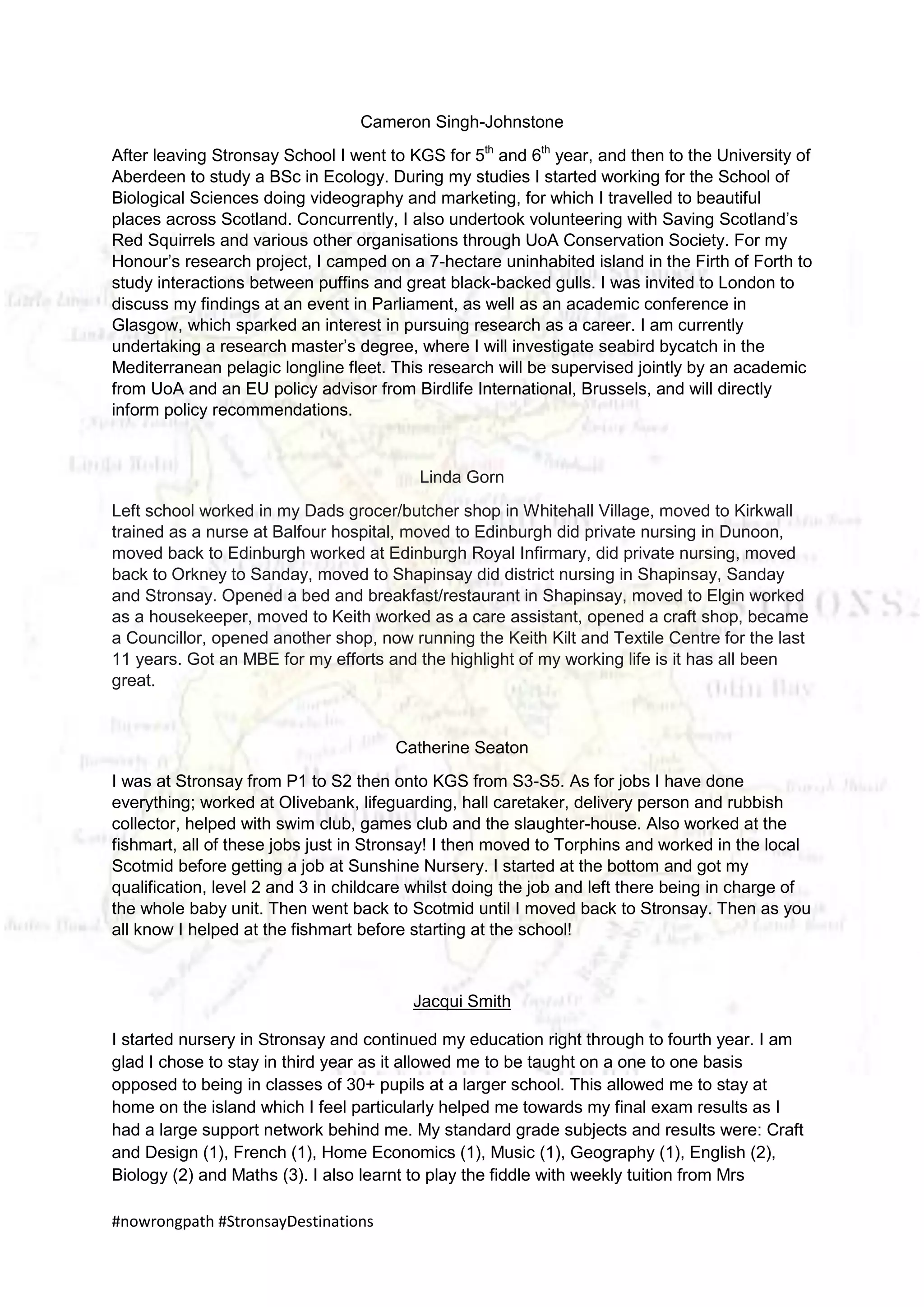#nowrongpath #StronsayDestinations
Cameron Singh-Johnstone
After leaving Stronsay School I went to KGS for 5th
and 6th
year, and then to the University of
Aberdeen to study a BSc in Ecology. During my studies I started working for the School of
Biological Sciences doing videography and marketing, for which I travelled to beautiful
places across Scotland. Concurrently, I also undertook volunteering with Saving Scotland’s
Red Squirrels and various other organisations through UoA Conservation Society. For my
Honour’s research project, I camped on a 7-hectare uninhabited island in the Firth of Forth to
study interactions between puffins and great black-backed gulls. I was invited to London to
discuss my findings at an event in Parliament, as well as an academic conference in
Glasgow, which sparked an interest in pursuing research as a career. I am currently
undertaking a research master’s degree, where I will investigate seabird bycatch in the
Mediterranean pelagic longline fleet. This research will be supervised jointly by an academic
from UoA and an EU policy advisor from Birdlife International, Brussels, and will directly
inform policy recommendations.
Linda Gorn
Left school worked in my Dads grocer/butcher shop in Whitehall Village, moved to Kirkwall
trained as a nurse at Balfour hospital, moved to Edinburgh did private nursing in Dunoon,
moved back to Edinburgh worked at Edinburgh Royal Infirmary, did private nursing, moved
back to Orkney to Sanday, moved to Shapinsay did district nursing in Shapinsay, Sanday
and Stronsay. Opened a bed and breakfast/restaurant in Shapinsay, moved to Elgin worked
as a housekeeper, moved to Keith worked as a care assistant, opened a craft shop, became
a Councillor, opened another shop, now running the Keith Kilt and Textile Centre for the last
11 years. Got an MBE for my efforts and the highlight of my working life is it has all been
great.
Catherine Seaton
I was at Stronsay from P1 to S2 then onto KGS from S3-S5. As for jobs I have done
everything; worked at Olivebank, lifeguarding, hall caretaker, delivery person and rubbish
collector, helped with swim club, games club and the slaughter-house. Also worked at the
fishmart, all of these jobs just in Stronsay! I then moved to Torphins and worked in the local
Scotmid before getting a job at Sunshine Nursery. I started at the bottom and got my
qualification, level 2 and 3 in childcare whilst doing the job and left there being in charge of
the whole baby unit. Then went back to Scotmid until I moved back to Stronsay. Then as you
all know I helped at the fishmart before starting at the school!
Jacqui Smith
I started nursery in Stronsay and continued my education right through to fourth year. I am
glad I chose to stay in third year as it allowed me to be taught on a one to one basis
opposed to being in classes of 30+ pupils at a larger school. This allowed me to stay at
home on the island which I feel particularly helped me towards my final exam results as I
had a large support network behind me. My standard grade subjects and results were: Craft
and Design (1), French (1), Home Economics (1), Music (1), Geography (1), English (2),
Biology (2) and Maths (3). I also learnt to play the fiddle with weekly tuition from Mrs
 