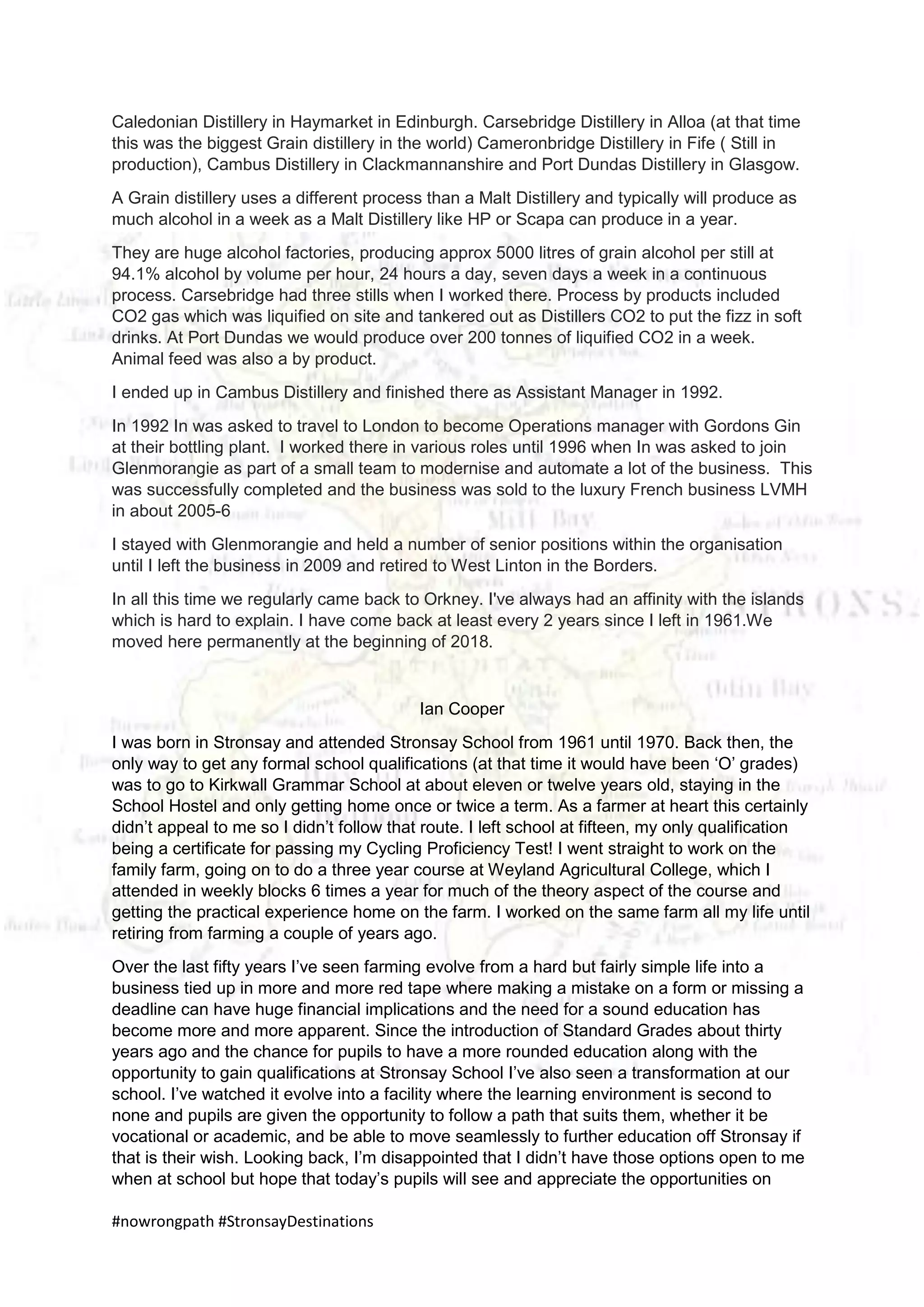 #nowrongpath #StronsayDestinations
Caledonian Distillery in Haymarket in Edinburgh. Carsebridge Distillery in Alloa (at that time
this was the biggest Grain distillery in the world) Cameronbridge Distillery in Fife ( Still in
production), Cambus Distillery in Clackmannanshire and Port Dundas Distillery in Glasgow.
A Grain distillery uses a different process than a Malt Distillery and typically will produce as
much alcohol in a week as a Malt Distillery like HP or Scapa can produce in a year.
They are huge alcohol factories, producing approx 5000 litres of grain alcohol per still at
94.1% alcohol by volume per hour, 24 hours a day, seven days a week in a continuous
process. Carsebridge had three stills when I worked there. Process by products included
CO2 gas which was liquified on site and tankered out as Distillers CO2 to put the fizz in soft
drinks. At Port Dundas we would produce over 200 tonnes of liquified CO2 in a week.
Animal feed was also a by product.
I ended up in Cambus Distillery and finished there as Assistant Manager in 1992.
In 1992 In was asked to travel to London to become Operations manager with Gordons Gin
at their bottling plant. I worked there in various roles until 1996 when In was asked to join
Glenmorangie as part of a small team to modernise and automate a lot of the business. This
was successfully completed and the business was sold to the luxury French business LVMH
in about 2005-6
I stayed with Glenmorangie and held a number of senior positions within the organisation
until I left the business in 2009 and retired to West Linton in the Borders.
In all this time we regularly came back to Orkney. I've always had an affinity with the islands
which is hard to explain. I have come back at least every 2 years since I left in 1961.We
moved here permanently at the beginning of 2018.
Ian Cooper
I was born in Stronsay and attended Stronsay School from 1961 until 1970. Back then, the
only way to get any formal school qualifications (at that time it would have been ‘O’ grades)
was to go to Kirkwall Grammar School at about eleven or twelve years old, staying in the
School Hostel and only getting home once or twice a term. As a farmer at heart this certainly
didn’t appeal to me so I didn’t follow that route. I left school at fifteen, my only qualification
being a certificate for passing my Cycling Proficiency Test! I went straight to work on the
family farm, going on to do a three year course at Weyland Agricultural College, which I
attended in weekly blocks 6 times a year for much of the theory aspect of the course and
getting the practical experience home on the farm. I worked on the same farm all my life until
retiring from farming a couple of years ago.
Over the last fifty years I’ve seen farming evolve from a hard but fairly simple life into a
business tied up in more and more red tape where making a mistake on a form or missing a
deadline can have huge financial implications and the need for a sound education has
become more and more apparent. Since the introduction of Standard Grades about thirty
years ago and the chance for pupils to have a more rounded education along with the
opportunity to gain qualifications at Stronsay School I’ve also seen a transformation at our
school. I’ve watched it evolve into a facility where the learning environment is second to
none and pupils are given the opportunity to follow a path that suits them, whether it be
vocational or academic, and be able to move seamlessly to further education off Stronsay if
that is their wish. Looking back, I’m disappointed that I didn’t have those options open to me
when at school but hope that today’s pupils will see and appreciate the opportunities on
 