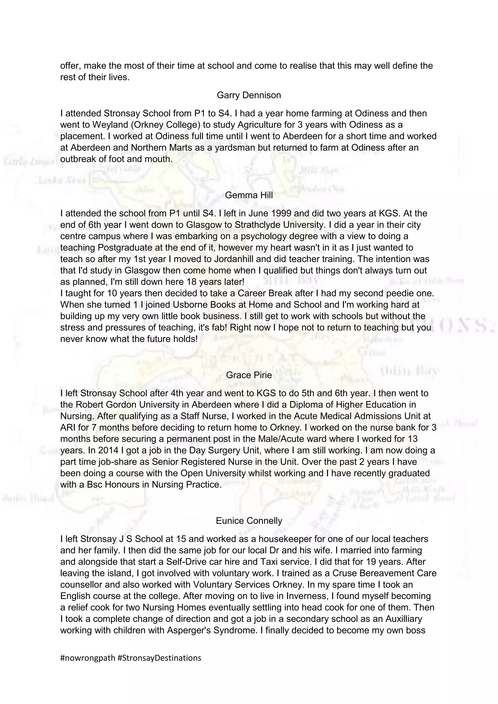 #nowrongpath #StronsayDestinations
offer, make the most of their time at school and come to realise that this may well define the
rest of their lives.
Garry Dennison
I attended Stronsay School from P1 to S4. I had a year home farming at Odiness and then
went to Weyland (Orkney College) to study Agriculture for 3 years with Odiness as a
placement. I worked at Odiness full time until I went to Aberdeen for a short time and worked
at Aberdeen and Northern Marts as a yardsman but returned to farm at Odiness after an
outbreak of foot and mouth.
Gemma Hill
I attended the school from P1 until S4. I left in June 1999 and did two years at KGS. At the
end of 6th year I went down to Glasgow to Strathclyde University. I did a year in their city
centre campus where I was embarking on a psychology degree with a view to doing a
teaching Postgraduate at the end of it, however my heart wasn't in it as I just wanted to
teach so after my 1st year I moved to Jordanhill and did teacher training. The intention was
that I'd study in Glasgow then come home when I qualified but things don't always turn out
as planned, I'm still down here 18 years later!
I taught for 10 years then decided to take a Career Break after I had my second peedie one.
When she turned 1 I joined Usborne Books at Home and School and I'm working hard at
building up my very own little book business. I still get to work with schools but without the
stress and pressures of teaching, it's fab! Right now I hope not to return to teaching but you
never know what the future holds!
Grace Pirie
I left Stronsay School after 4th year and went to KGS to do 5th and 6th year. I then went to
the Robert Gordon University in Aberdeen where I did a Diploma of Higher Education in
Nursing. After qualifying as a Staff Nurse, I worked in the Acute Medical Admissions Unit at
ARI for 7 months before deciding to return home to Orkney. I worked on the nurse bank for 3
months before securing a permanent post in the Male/Acute ward where I worked for 13
years. In 2014 I got a job in the Day Surgery Unit, where I am still working. I am now doing a
part time job-share as Senior Registered Nurse in the Unit. Over the past 2 years I have
been doing a course with the Open University whilst working and I have recently graduated
with a Bsc Honours in Nursing Practice.
Eunice Connelly
I left Stronsay J S School at 15 and worked as a housekeeper for one of our local teachers
and her family. I then did the same job for our local Dr and his wife. I married into farming
and alongside that start a Self-Drive car hire and Taxi service. I did that for 19 years. After
leaving the island, I got involved with voluntary work. I trained as a Cruse Bereavement Care
counsellor and also worked with Voluntary Services Orkney. In my spare time I took an
English course at the college. After moving on to live in Inverness, I found myself becoming
a relief cook for two Nursing Homes eventually settling into head cook for one of them. Then
I took a complete change of direction and got a job in a secondary school as an Auxilliary
working with children with Asperger's Syndrome. I finally decided to become my own boss
 