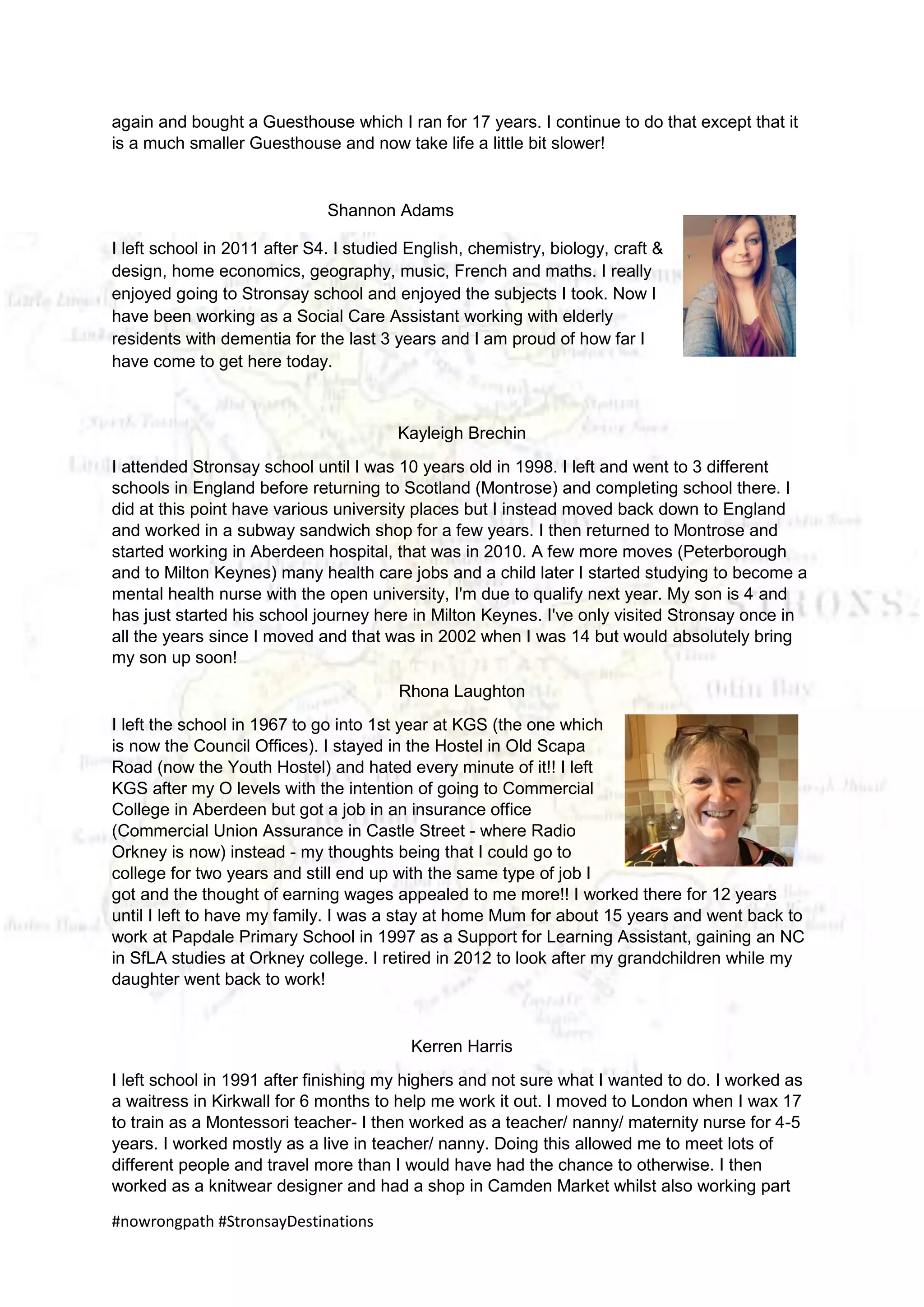 #nowrongpath #StronsayDestinations
again and bought a Guesthouse which I ran for 17 years. I continue to do that except that it
is a much smaller Guesthouse and now take life a little bit slower!
Shannon Adams
I left school in 2011 after S4. I studied English, chemistry, biology, craft &
design, home economics, geography, music, French and maths. I really
enjoyed going to Stronsay school and enjoyed the subjects I took. Now I
have been working as a Social Care Assistant working with elderly
residents with dementia for the last 3 years and I am proud of how far I
have come to get here today.
Kayleigh Brechin
I attended Stronsay school until I was 10 years old in 1998. I left and went to 3 different
schools in England before returning to Scotland (Montrose) and completing school there. I
did at this point have various university places but I instead moved back down to England
and worked in a subway sandwich shop for a few years. I then returned to Montrose and
started working in Aberdeen hospital, that was in 2010. A few more moves (Peterborough
and to Milton Keynes) many health care jobs and a child later I started studying to become a
mental health nurse with the open university, I'm due to qualify next year. My son is 4 and
has just started his school journey here in Milton Keynes. I've only visited Stronsay once in
all the years since I moved and that was in 2002 when I was 14 but would absolutely bring
my son up soon!
Rhona Laughton
I left the school in 1967 to go into 1st year at KGS (the one which
is now the Council Offices). I stayed in the Hostel in Old Scapa
Road (now the Youth Hostel) and hated every minute of it!! I left
KGS after my O levels with the intention of going to Commercial
College in Aberdeen but got a job in an insurance office
(Commercial Union Assurance in Castle Street - where Radio
Orkney is now) instead - my thoughts being that I could go to
college for two years and still end up with the same type of job I
got and the thought of earning wages appealed to me more!! I worked there for 12 years
until I left to have my family. I was a stay at home Mum for about 15 years and went back to
work at Papdale Primary School in 1997 as a Support for Learning Assistant, gaining an NC
in SfLA studies at Orkney college. I retired in 2012 to look after my grandchildren while my
daughter went back to work!
Kerren Harris
I left school in 1991 after finishing my highers and not sure what I wanted to do. I worked as
a waitress in Kirkwall for 6 months to help me work it out. I moved to London when I wax 17
to train as a Montessori teacher- I then worked as a teacher/ nanny/ maternity nurse for 4-5
years. I worked mostly as a live in teacher/ nanny. Doing this allowed me to meet lots of
different people and travel more than I would have had the chance to otherwise. I then
worked as a knitwear designer and had a shop in Camden Market whilst also working part
 