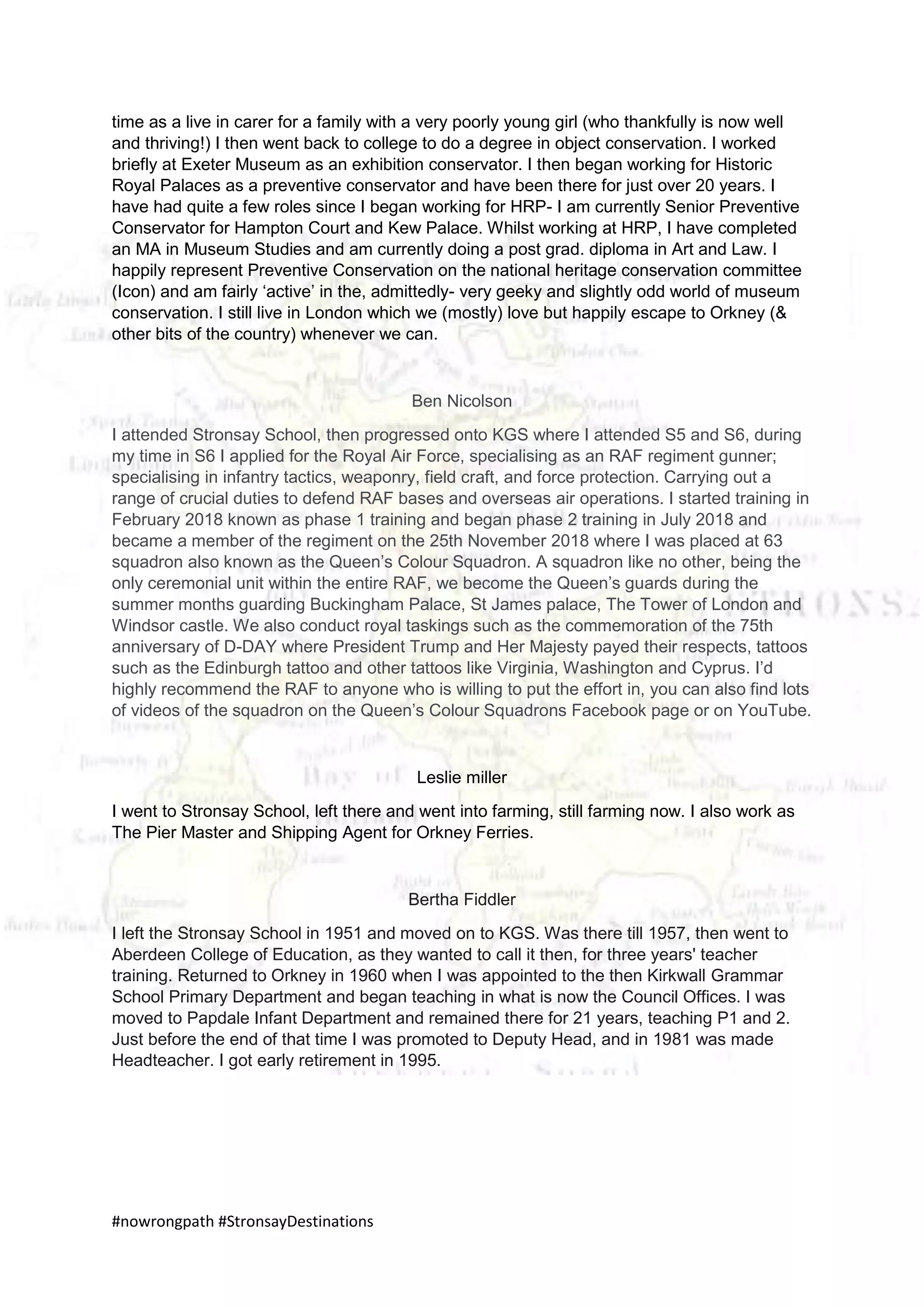 #nowrongpath #StronsayDestinations
time as a live in carer for a family with a very poorly young girl (who thankfully is now well
and thriving!) I then went back to college to do a degree in object conservation. I worked
briefly at Exeter Museum as an exhibition conservator. I then began working for Historic
Royal Palaces as a preventive conservator and have been there for just over 20 years. I
have had quite a few roles since I began working for HRP- I am currently Senior Preventive
Conservator for Hampton Court and Kew Palace. Whilst working at HRP, I have completed
an MA in Museum Studies and am currently doing a post grad. diploma in Art and Law. I
happily represent Preventive Conservation on the national heritage conservation committee
(Icon) and am fairly ‘active’ in the, admittedly- very geeky and slightly odd world of museum
conservation. I still live in London which we (mostly) love but happily escape to Orkney (&
other bits of the country) whenever we can.
Ben Nicolson
I attended Stronsay School, then progressed onto KGS where I attended S5 and S6, during
my time in S6 I applied for the Royal Air Force, specialising as an RAF regiment gunner;
specialising in infantry tactics, weaponry, field craft, and force protection. Carrying out a
range of crucial duties to defend RAF bases and overseas air operations. I started training in
February 2018 known as phase 1 training and began phase 2 training in July 2018 and
became a member of the regiment on the 25th November 2018 where I was placed at 63
squadron also known as the Queen’s Colour Squadron. A squadron like no other, being the
only ceremonial unit within the entire RAF, we become the Queen’s guards during the
summer months guarding Buckingham Palace, St James palace, The Tower of London and
Windsor castle. We also conduct royal taskings such as the commemoration of the 75th
anniversary of D-DAY where President Trump and Her Majesty payed their respects, tattoos
such as the Edinburgh tattoo and other tattoos like Virginia, Washington and Cyprus. I’d
highly recommend the RAF to anyone who is willing to put the effort in, you can also find lots
of videos of the squadron on the Queen’s Colour Squadrons Facebook page or on YouTube.
Leslie miller
I went to Stronsay School, left there and went into farming, still farming now. I also work as
The Pier Master and Shipping Agent for Orkney Ferries.
Bertha Fiddler
I left the Stronsay School in 1951 and moved on to KGS. Was there till 1957, then went to
Aberdeen College of Education, as they wanted to call it then, for three years' teacher
training. Returned to Orkney in 1960 when I was appointed to the then Kirkwall Grammar
School Primary Department and began teaching in what is now the Council Offices. I was
moved to Papdale Infant Department and remained there for 21 years, teaching P1 and 2.
Just before the end of that time I was promoted to Deputy Head, and in 1981 was made
Headteacher. I got early retirement in 1995.
 
