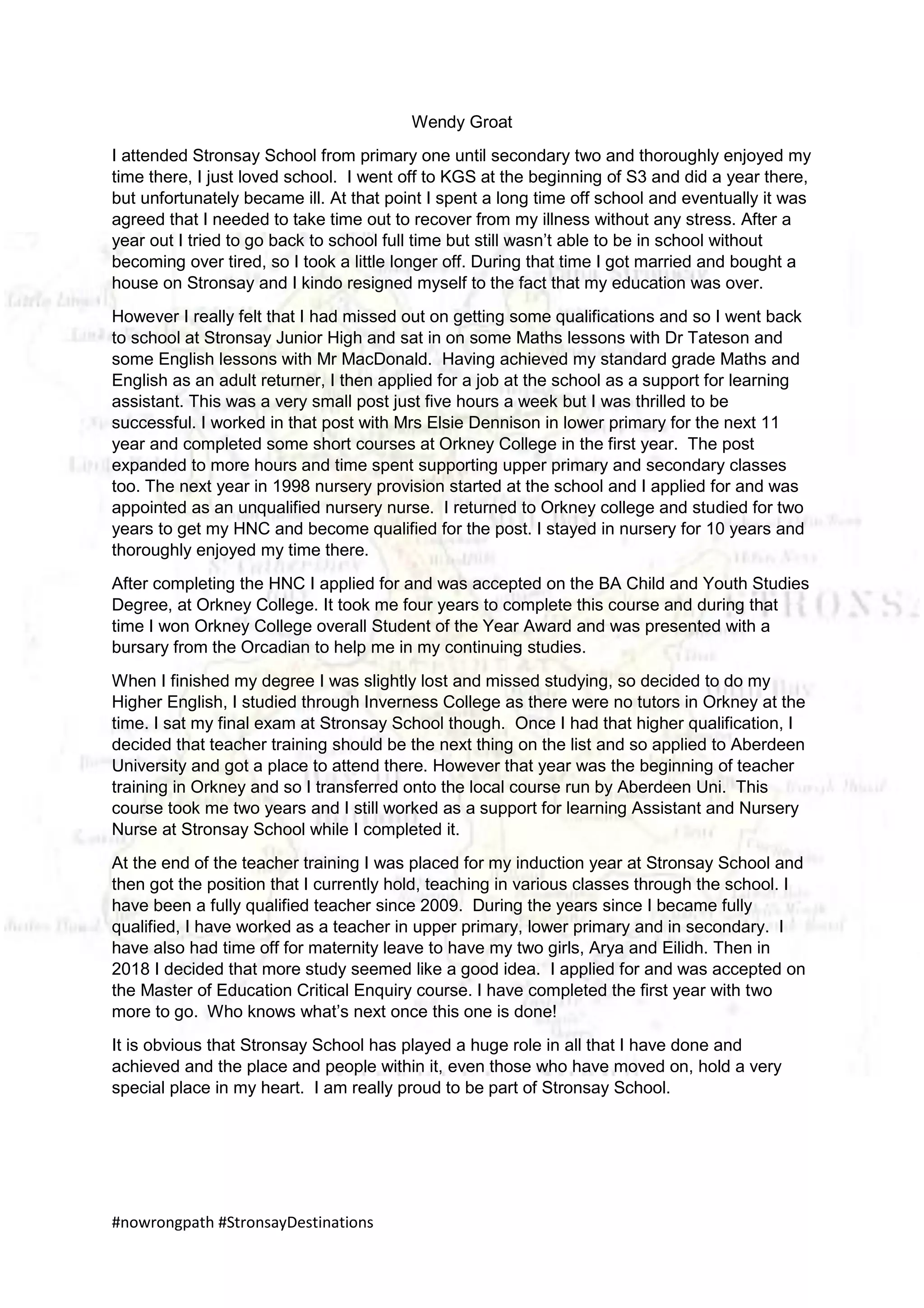 #nowrongpath #StronsayDestinations
Wendy Groat
I attended Stronsay School from primary one until secondary two and thoroughly enjoyed my
time there, I just loved school. I went off to KGS at the beginning of S3 and did a year there,
but unfortunately became ill. At that point I spent a long time off school and eventually it was
agreed that I needed to take time out to recover from my illness without any stress. After a
year out I tried to go back to school full time but still wasn’t able to be in school without
becoming over tired, so I took a little longer off. During that time I got married and bought a
house on Stronsay and I kindo resigned myself to the fact that my education was over.
However I really felt that I had missed out on getting some qualifications and so I went back
to school at Stronsay Junior High and sat in on some Maths lessons with Dr Tateson and
some English lessons with Mr MacDonald. Having achieved my standard grade Maths and
English as an adult returner, I then applied for a job at the school as a support for learning
assistant. This was a very small post just five hours a week but I was thrilled to be
successful. I worked in that post with Mrs Elsie Dennison in lower primary for the next 11
year and completed some short courses at Orkney College in the first year. The post
expanded to more hours and time spent supporting upper primary and secondary classes
too. The next year in 1998 nursery provision started at the school and I applied for and was
appointed as an unqualified nursery nurse. I returned to Orkney college and studied for two
years to get my HNC and become qualified for the post. I stayed in nursery for 10 years and
thoroughly enjoyed my time there.
After completing the HNC I applied for and was accepted on the BA Child and Youth Studies
Degree, at Orkney College. It took me four years to complete this course and during that
time I won Orkney College overall Student of the Year Award and was presented with a
bursary from the Orcadian to help me in my continuing studies.
When I finished my degree I was slightly lost and missed studying, so decided to do my
Higher English, I studied through Inverness College as there were no tutors in Orkney at the
time. I sat my final exam at Stronsay School though. Once I had that higher qualification, I
decided that teacher training should be the next thing on the list and so applied to Aberdeen
University and got a place to attend there. However that year was the beginning of teacher
training in Orkney and so I transferred onto the local course run by Aberdeen Uni. This
course took me two years and I still worked as a support for learning Assistant and Nursery
Nurse at Stronsay School while I completed it.
At the end of the teacher training I was placed for my induction year at Stronsay School and
then got the position that I currently hold, teaching in various classes through the school. I
have been a fully qualified teacher since 2009. During the years since I became fully
qualified, I have worked as a teacher in upper primary, lower primary and in secondary. I
have also had time off for maternity leave to have my two girls, Arya and Eilidh. Then in
2018 I decided that more study seemed like a good idea. I applied for and was accepted on
the Master of Education Critical Enquiry course. I have completed the first year with two
more to go. Who knows what’s next once this one is done!
It is obvious that Stronsay School has played a huge role in all that I have done and
achieved and the place and people within it, even those who have moved on, hold a very
special place in my heart. I am really proud to be part of Stronsay School.
 