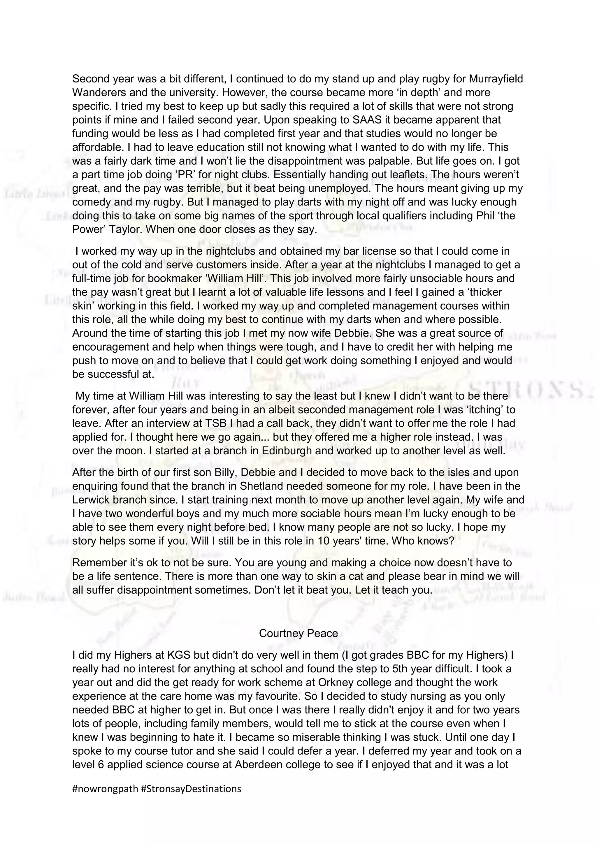 #nowrongpath #StronsayDestinations
Second year was a bit different, I continued to do my stand up and play rugby for Murrayfield
Wanderers and the university. However, the course became more ‘in depth’ and more
specific. I tried my best to keep up but sadly this required a lot of skills that were not strong
points if mine and I failed second year. Upon speaking to SAAS it became apparent that
funding would be less as I had completed first year and that studies would no longer be
affordable. I had to leave education still not knowing what I wanted to do with my life. This
was a fairly dark time and I won’t lie the disappointment was palpable. But life goes on. I got
a part time job doing ‘PR’ for night clubs. Essentially handing out leaflets. The hours weren’t
great, and the pay was terrible, but it beat being unemployed. The hours meant giving up my
comedy and my rugby. But I managed to play darts with my night off and was lucky enough
doing this to take on some big names of the sport through local qualifiers including Phil ‘the
Power’ Taylor. When one door closes as they say.
I worked my way up in the nightclubs and obtained my bar license so that I could come in
out of the cold and serve customers inside. After a year at the nightclubs I managed to get a
full-time job for bookmaker ‘William Hill’. This job involved more fairly unsociable hours and
the pay wasn’t great but I learnt a lot of valuable life lessons and I feel I gained a ‘thicker
skin’ working in this field. I worked my way up and completed management courses within
this role, all the while doing my best to continue with my darts when and where possible.
Around the time of starting this job I met my now wife Debbie. She was a great source of
encouragement and help when things were tough, and I have to credit her with helping me
push to move on and to believe that I could get work doing something I enjoyed and would
be successful at.
My time at William Hill was interesting to say the least but I knew I didn’t want to be there
forever, after four years and being in an albeit seconded management role I was ‘itching’ to
leave. After an interview at TSB I had a call back, they didn’t want to offer me the role I had
applied for. I thought here we go again... but they offered me a higher role instead. I was
over the moon. I started at a branch in Edinburgh and worked up to another level as well.
After the birth of our first son Billy, Debbie and I decided to move back to the isles and upon
enquiring found that the branch in Shetland needed someone for my role. I have been in the
Lerwick branch since. I start training next month to move up another level again. My wife and
I have two wonderful boys and my much more sociable hours mean I’m lucky enough to be
able to see them every night before bed. I know many people are not so lucky. I hope my
story helps some if you. Will I still be in this role in 10 years' time. Who knows?
Remember it’s ok to not be sure. You are young and making a choice now doesn’t have to
be a life sentence. There is more than one way to skin a cat and please bear in mind we will
all suffer disappointment sometimes. Don’t let it beat you. Let it teach you.
Courtney Peace
I did my Highers at KGS but didn't do very well in them (I got grades BBC for my Highers) I
really had no interest for anything at school and found the step to 5th year difficult. I took a
year out and did the get ready for work scheme at Orkney college and thought the work
experience at the care home was my favourite. So I decided to study nursing as you only
needed BBC at higher to get in. But once I was there I really didn't enjoy it and for two years
lots of people, including family members, would tell me to stick at the course even when I
knew I was beginning to hate it. I became so miserable thinking I was stuck. Until one day I
spoke to my course tutor and she said I could defer a year. I deferred my year and took on a
level 6 applied science course at Aberdeen college to see if I enjoyed that and it was a lot
 
