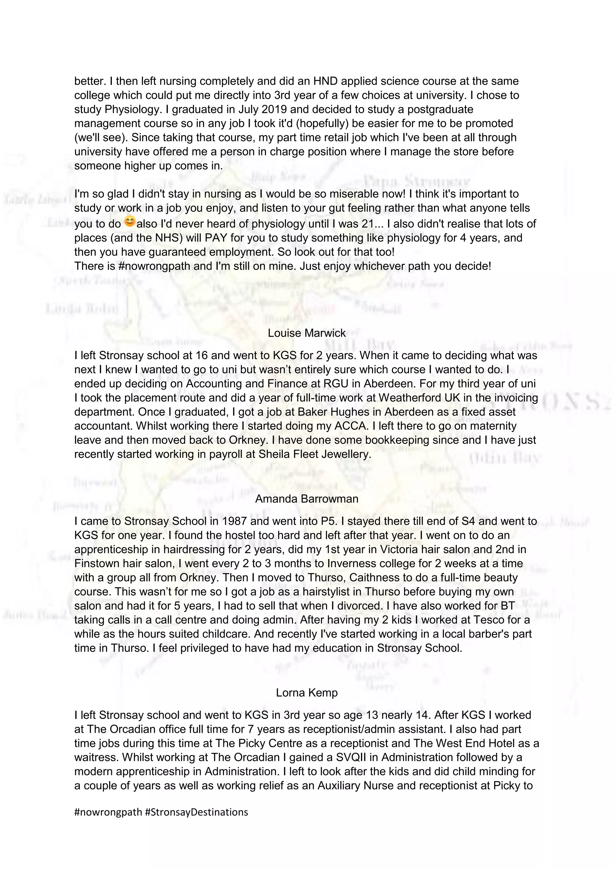 #nowrongpath #StronsayDestinations
better. I then left nursing completely and did an HND applied science course at the same
college which could put me directly into 3rd year of a few choices at university. I chose to
study Physiology. I graduated in July 2019 and decided to study a postgraduate
management course so in any job I took it'd (hopefully) be easier for me to be promoted
(we'll see). Since taking that course, my part time retail job which I've been at all through
university have offered me a person in charge position where I manage the store before
someone higher up comes in.
I'm so glad I didn't stay in nursing as I would be so miserable now! I think it's important to
study or work in a job you enjoy, and listen to your gut feeling rather than what anyone tells
you to do also I'd never heard of physiology until I was 21... I also didn't realise that lots of
places (and the NHS) will PAY for you to study something like physiology for 4 years, and
then you have guaranteed employment. So look out for that too!
There is #nowrongpath and I'm still on mine. Just enjoy whichever path you decide!
Louise Marwick
I left Stronsay school at 16 and went to KGS for 2 years. When it came to deciding what was
next I knew I wanted to go to uni but wasn’t entirely sure which course I wanted to do. I
ended up deciding on Accounting and Finance at RGU in Aberdeen. For my third year of uni
I took the placement route and did a year of full-time work at Weatherford UK in the invoicing
department. Once I graduated, I got a job at Baker Hughes in Aberdeen as a fixed asset
accountant. Whilst working there I started doing my ACCA. I left there to go on maternity
leave and then moved back to Orkney. I have done some bookkeeping since and I have just
recently started working in payroll at Sheila Fleet Jewellery.
Amanda Barrowman
I came to Stronsay School in 1987 and went into P5. I stayed there till end of S4 and went to
KGS for one year. I found the hostel too hard and left after that year. I went on to do an
apprenticeship in hairdressing for 2 years, did my 1st year in Victoria hair salon and 2nd in
Finstown hair salon, I went every 2 to 3 months to Inverness college for 2 weeks at a time
with a group all from Orkney. Then I moved to Thurso, Caithness to do a full-time beauty
course. This wasn’t for me so I got a job as a hairstylist in Thurso before buying my own
salon and had it for 5 years, I had to sell that when I divorced. I have also worked for BT
taking calls in a call centre and doing admin. After having my 2 kids I worked at Tesco for a
while as the hours suited childcare. And recently I've started working in a local barber's part
time in Thurso. I feel privileged to have had my education in Stronsay School.
Lorna Kemp
I left Stronsay school and went to KGS in 3rd year so age 13 nearly 14. After KGS I worked
at The Orcadian office full time for 7 years as receptionist/admin assistant. I also had part
time jobs during this time at The Picky Centre as a receptionist and The West End Hotel as a
waitress. Whilst working at The Orcadian I gained a SVQII in Administration followed by a
modern apprenticeship in Administration. I left to look after the kids and did child minding for
a couple of years as well as working relief as an Auxiliary Nurse and receptionist at Picky to
 