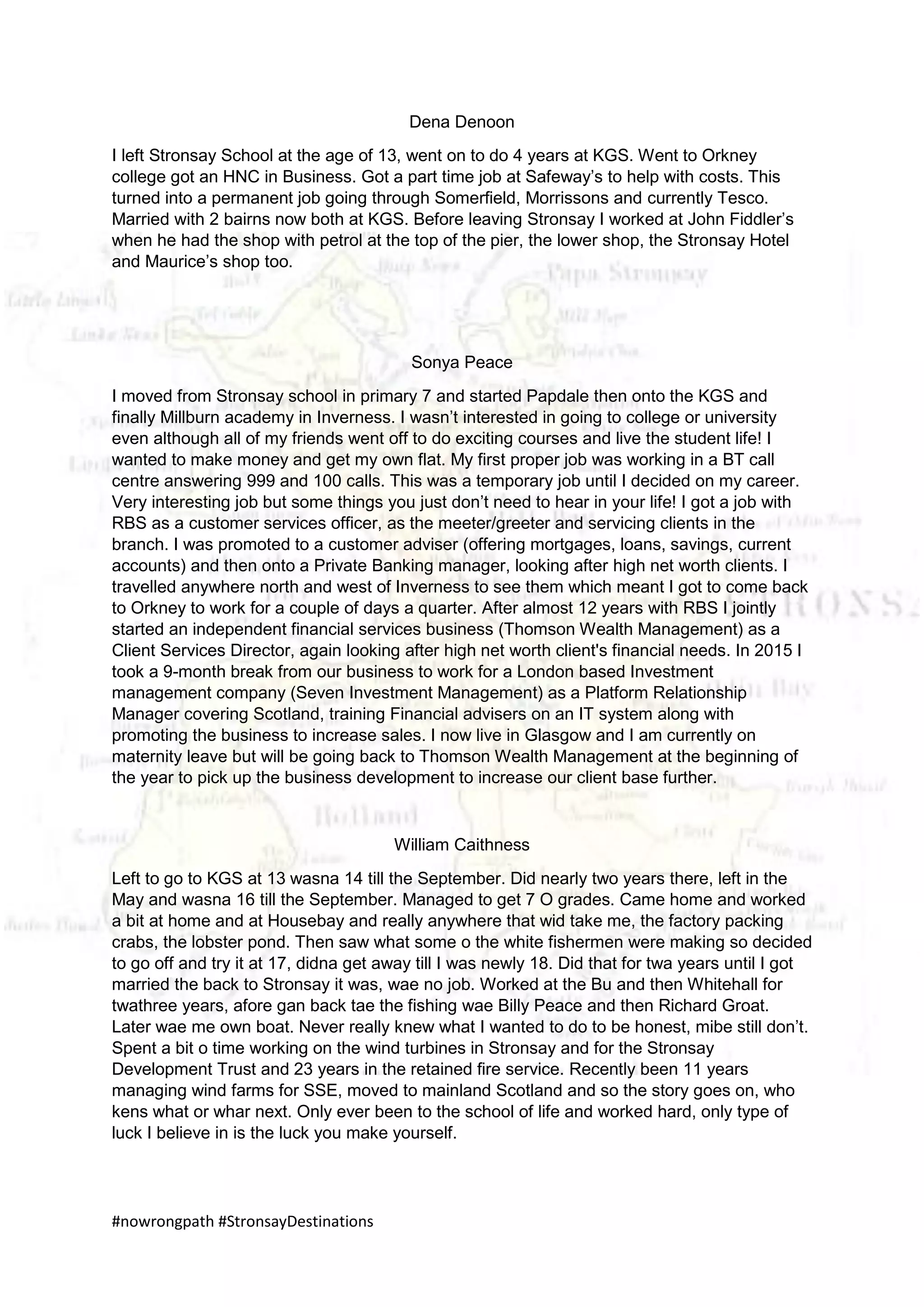 #nowrongpath #StronsayDestinations
Dena Denoon
I left Stronsay School at the age of 13, went on to do 4 years at KGS. Went to Orkney
college got an HNC in Business. Got a part time job at Safeway’s to help with costs. This
turned into a permanent job going through Somerfield, Morrissons and currently Tesco.
Married with 2 bairns now both at KGS. Before leaving Stronsay I worked at John Fiddler’s
when he had the shop with petrol at the top of the pier, the lower shop, the Stronsay Hotel
and Maurice’s shop too.
Sonya Peace
I moved from Stronsay school in primary 7 and started Papdale then onto the KGS and
finally Millburn academy in Inverness. I wasn’t interested in going to college or university
even although all of my friends went off to do exciting courses and live the student life! I
wanted to make money and get my own flat. My first proper job was working in a BT call
centre answering 999 and 100 calls. This was a temporary job until I decided on my career.
Very interesting job but some things you just don’t need to hear in your life! I got a job with
RBS as a customer services officer, as the meeter/greeter and servicing clients in the
branch. I was promoted to a customer adviser (offering mortgages, loans, savings, current
accounts) and then onto a Private Banking manager, looking after high net worth clients. I
travelled anywhere north and west of Inverness to see them which meant I got to come back
to Orkney to work for a couple of days a quarter. After almost 12 years with RBS I jointly
started an independent financial services business (Thomson Wealth Management) as a
Client Services Director, again looking after high net worth client's financial needs. In 2015 I
took a 9-month break from our business to work for a London based Investment
management company (Seven Investment Management) as a Platform Relationship
Manager covering Scotland, training Financial advisers on an IT system along with
promoting the business to increase sales. I now live in Glasgow and I am currently on
maternity leave but will be going back to Thomson Wealth Management at the beginning of
the year to pick up the business development to increase our client base further.
William Caithness
Left to go to KGS at 13 wasna 14 till the September. Did nearly two years there, left in the
May and wasna 16 till the September. Managed to get 7 O grades. Came home and worked
a bit at home and at Housebay and really anywhere that wid take me, the factory packing
crabs, the lobster pond. Then saw what some o the white fishermen were making so decided
to go off and try it at 17, didna get away till I was newly 18. Did that for twa years until I got
married the back to Stronsay it was, wae no job. Worked at the Bu and then Whitehall for
twathree years, afore gan back tae the fishing wae Billy Peace and then Richard Groat.
Later wae me own boat. Never really knew what I wanted to do to be honest, mibe still don’t.
Spent a bit o time working on the wind turbines in Stronsay and for the Stronsay
Development Trust and 23 years in the retained fire service. Recently been 11 years
managing wind farms for SSE, moved to mainland Scotland and so the story goes on, who
kens what or whar next. Only ever been to the school of life and worked hard, only type of
luck I believe in is the luck you make yourself.
 