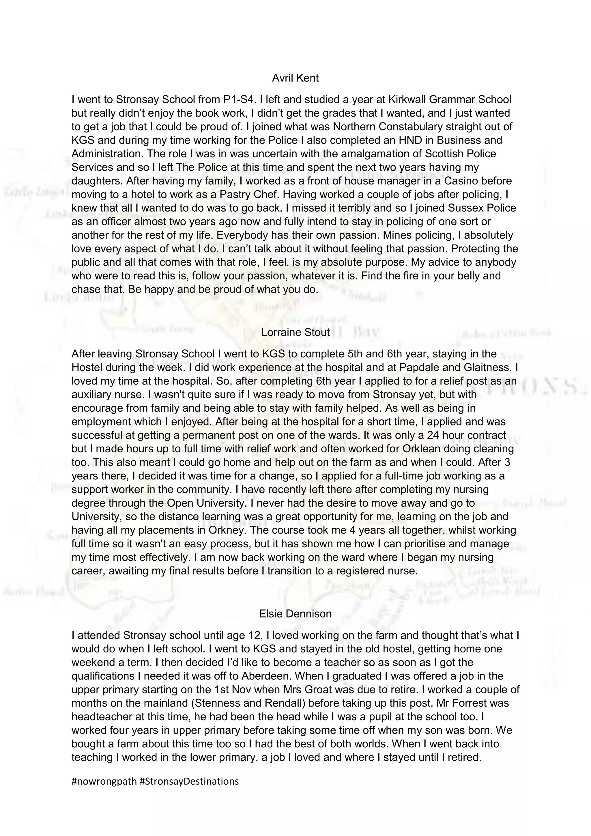 #nowrongpath #StronsayDestinations
Avril Kent
I went to Stronsay School from P1-S4. I left and studied a year at Kirkwall Grammar School
but really didn’t enjoy the book work, I didn’t get the grades that I wanted, and I just wanted
to get a job that I could be proud of. I joined what was Northern Constabulary straight out of
KGS and during my time working for the Police I also completed an HND in Business and
Administration. The role I was in was uncertain with the amalgamation of Scottish Police
Services and so I left The Police at this time and spent the next two years having my
daughters. After having my family, I worked as a front of house manager in a Casino before
moving to a hotel to work as a Pastry Chef. Having worked a couple of jobs after policing, I
knew that all I wanted to do was to go back. I missed it terribly and so I joined Sussex Police
as an officer almost two years ago now and fully intend to stay in policing of one sort or
another for the rest of my life. Everybody has their own passion. Mines policing, I absolutely
love every aspect of what I do. I can’t talk about it without feeling that passion. Protecting the
public and all that comes with that role, I feel, is my absolute purpose. My advice to anybody
who were to read this is, follow your passion, whatever it is. Find the fire in your belly and
chase that. Be happy and be proud of what you do.
Lorraine Stout
After leaving Stronsay School I went to KGS to complete 5th and 6th year, staying in the
Hostel during the week. I did work experience at the hospital and at Papdale and Glaitness. I
loved my time at the hospital. So, after completing 6th year I applied to for a relief post as an
auxiliary nurse. I wasn't quite sure if I was ready to move from Stronsay yet, but with
encourage from family and being able to stay with family helped. As well as being in
employment which I enjoyed. After being at the hospital for a short time, I applied and was
successful at getting a permanent post on one of the wards. It was only a 24 hour contract
but I made hours up to full time with relief work and often worked for Orklean doing cleaning
too. This also meant I could go home and help out on the farm as and when I could. After 3
years there, I decided it was time for a change, so I applied for a full-time job working as a
support worker in the community. I have recently left there after completing my nursing
degree through the Open University. I never had the desire to move away and go to
University, so the distance learning was a great opportunity for me, learning on the job and
having all my placements in Orkney. The course took me 4 years all together, whilst working
full time so it wasn't an easy process, but it has shown me how I can prioritise and manage
my time most effectively. I am now back working on the ward where I began my nursing
career, awaiting my final results before I transition to a registered nurse.
Elsie Dennison
I attended Stronsay school until age 12, I loved working on the farm and thought that’s what I
would do when I left school. I went to KGS and stayed in the old hostel, getting home one
weekend a term. I then decided I’d like to become a teacher so as soon as I got the
qualifications I needed it was off to Aberdeen. When I graduated I was offered a job in the
upper primary starting on the 1st Nov when Mrs Groat was due to retire. I worked a couple of
months on the mainland (Stenness and Rendall) before taking up this post. Mr Forrest was
headteacher at this time, he had been the head while I was a pupil at the school too. I
worked four years in upper primary before taking some time off when my son was born. We
bought a farm about this time too so I had the best of both worlds. When I went back into
teaching I worked in the lower primary, a job I loved and where I stayed until I retired.
 
