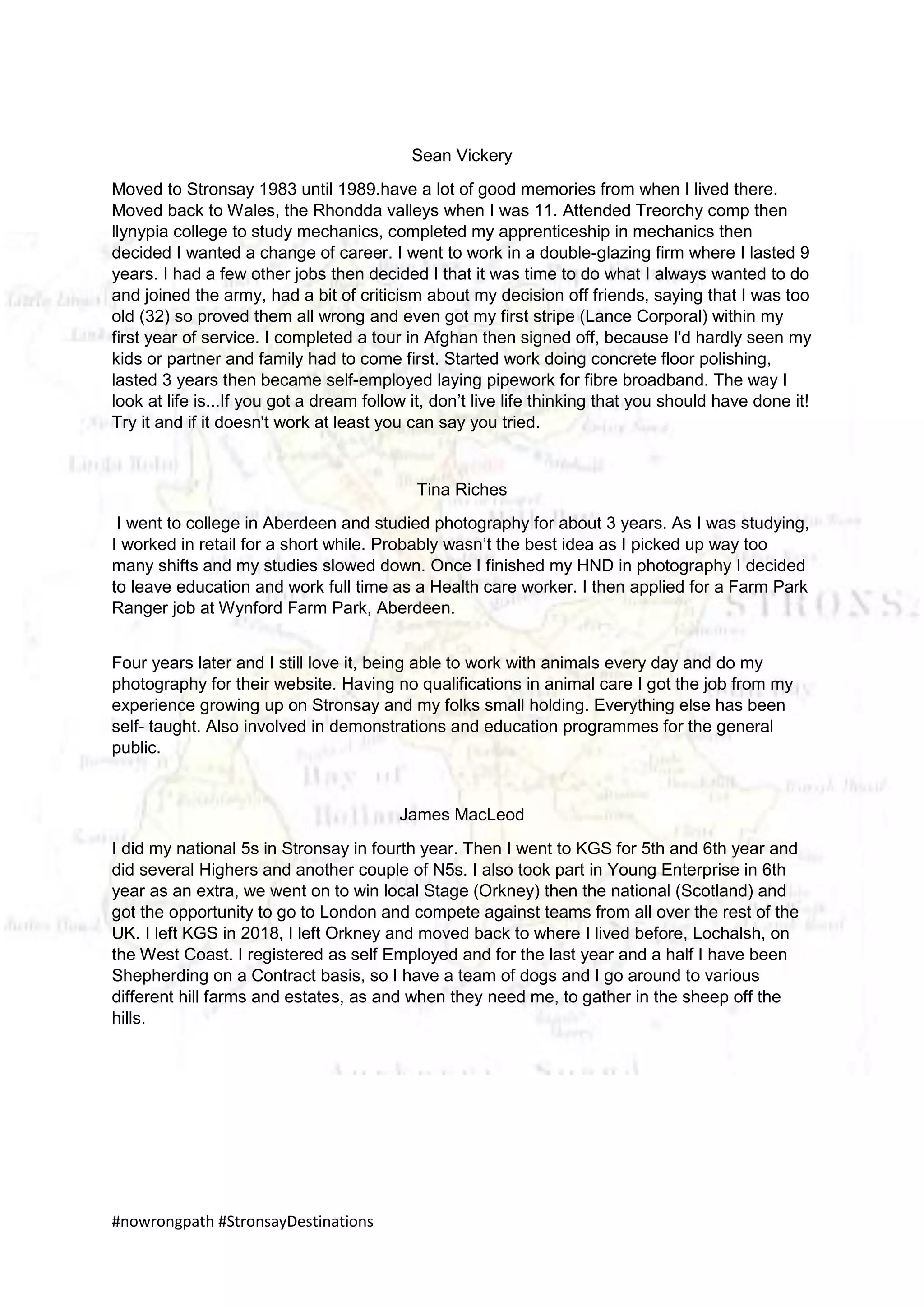 #nowrongpath #StronsayDestinations
Sean Vickery
Moved to Stronsay 1983 until 1989.have a lot of good memories from when I lived there.
Moved back to Wales, the Rhondda valleys when I was 11. Attended Treorchy comp then
llynypia college to study mechanics, completed my apprenticeship in mechanics then
decided I wanted a change of career. I went to work in a double-glazing firm where I lasted 9
years. I had a few other jobs then decided I that it was time to do what I always wanted to do
and joined the army, had a bit of criticism about my decision off friends, saying that I was too
old (32) so proved them all wrong and even got my first stripe (Lance Corporal) within my
first year of service. I completed a tour in Afghan then signed off, because I'd hardly seen my
kids or partner and family had to come first. Started work doing concrete floor polishing,
lasted 3 years then became self-employed laying pipework for fibre broadband. The way I
look at life is...If you got a dream follow it, don’t live life thinking that you should have done it!
Try it and if it doesn't work at least you can say you tried.
Tina Riches
I went to college in Aberdeen and studied photography for about 3 years. As I was studying,
I worked in retail for a short while. Probably wasn’t the best idea as I picked up way too
many shifts and my studies slowed down. Once I finished my HND in photography I decided
to leave education and work full time as a Health care worker. I then applied for a Farm Park
Ranger job at Wynford Farm Park, Aberdeen.
Four years later and I still love it, being able to work with animals every day and do my
photography for their website. Having no qualifications in animal care I got the job from my
experience growing up on Stronsay and my folks small holding. Everything else has been
self- taught. Also involved in demonstrations and education programmes for the general
public.
James MacLeod
I did my national 5s in Stronsay in fourth year. Then I went to KGS for 5th and 6th year and
did several Highers and another couple of N5s. I also took part in Young Enterprise in 6th
year as an extra, we went on to win local Stage (Orkney) then the national (Scotland) and
got the opportunity to go to London and compete against teams from all over the rest of the
UK. I left KGS in 2018, I left Orkney and moved back to where I lived before, Lochalsh, on
the West Coast. I registered as self Employed and for the last year and a half I have been
Shepherding on a Contract basis, so I have a team of dogs and I go around to various
different hill farms and estates, as and when they need me, to gather in the sheep off the
hills.
 
